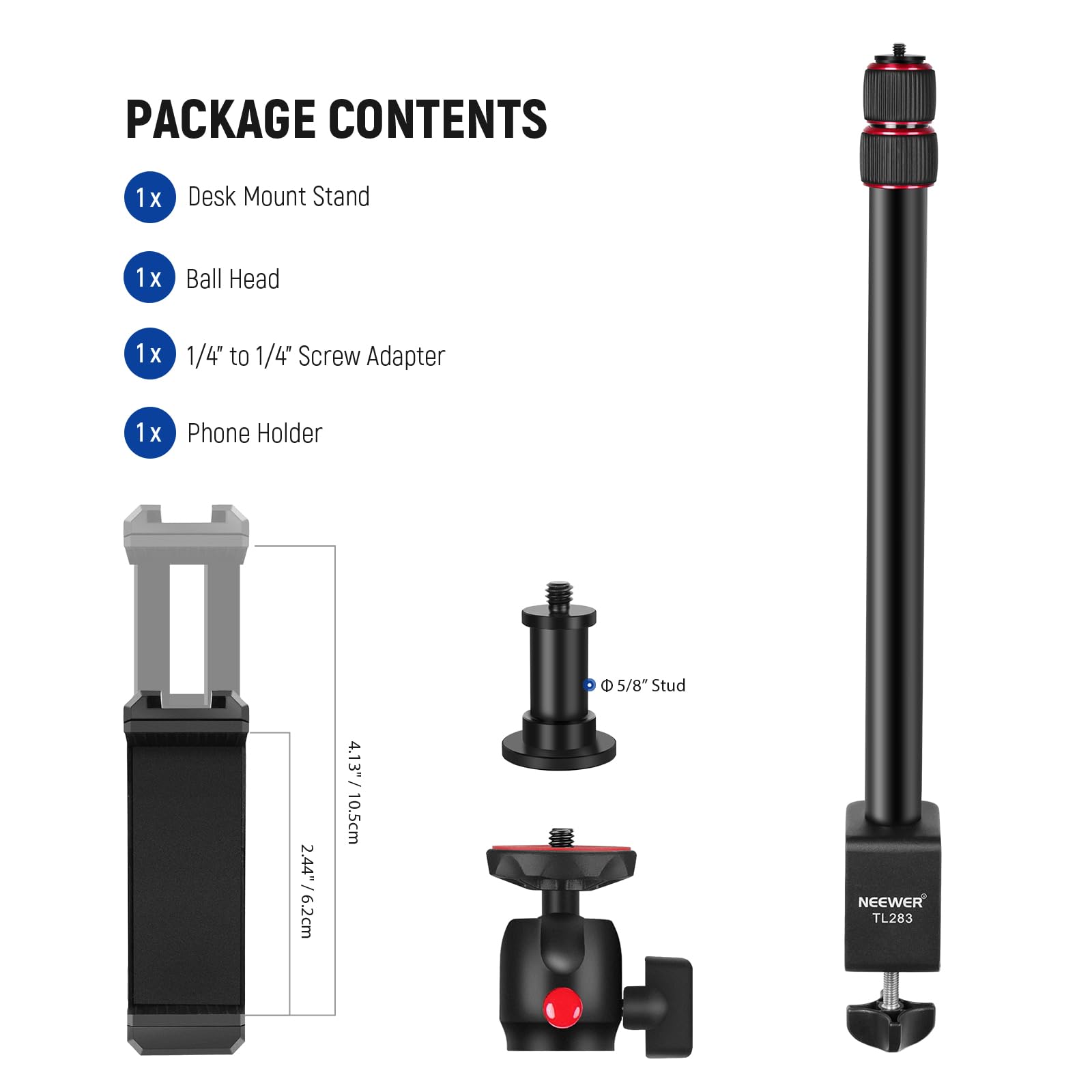 PACKAGE CONTENTS

1x Desk Mount Stand  
1x Ball Head  
1x 1/4" to 1/4" Screw Adapter  
1x Phone Holder  

Dimensions:  
- 2.44"/6.2cm  
- 4.13"/10.5cm  
- 5/8" Stud  

NEEWER TL283