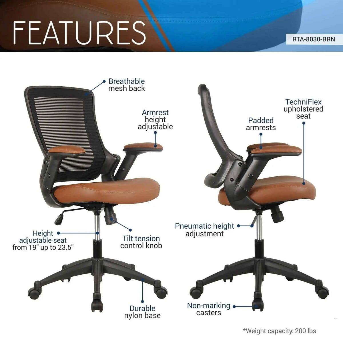 FEATURES  
RTA-8030-BRN  
- Breathable mesh back  
- Armrest height adjustable  
- TechniFlex upholstered seat  
- Padded armrests  
- Height adjustable seat from 19" up to 23.5"  
- Pneumatic height adjustment  
- Tilt tension control knob  
- Durable nylon base  
- Non-marking casters  
- *Weight capacity: 200 lbs