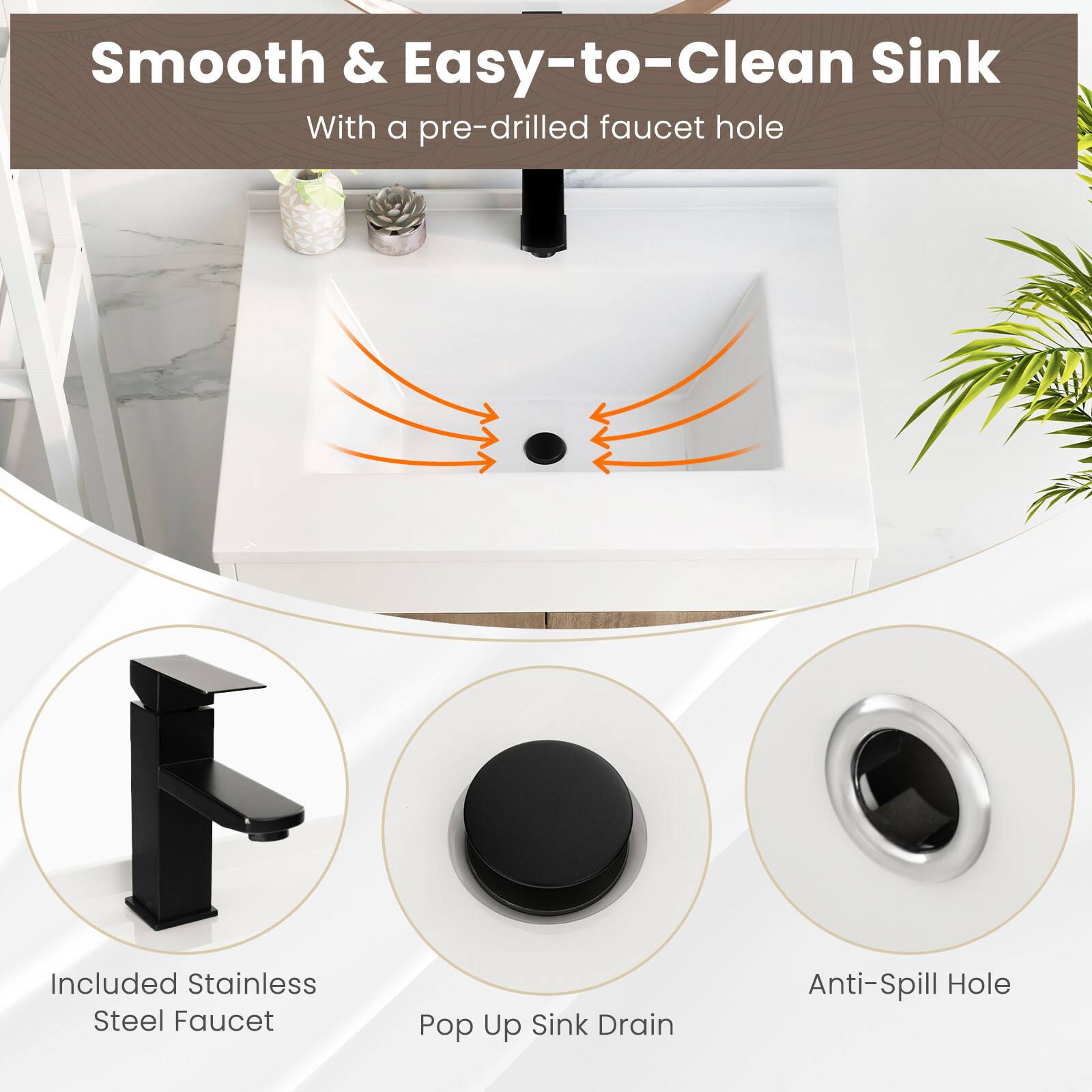 Smooth & Easy-to-Clean Sink
With a pre-drilled faucet hole
Included Stainless Steel Faucet
Pop Up Sink Drain
Anti-Spill Hole