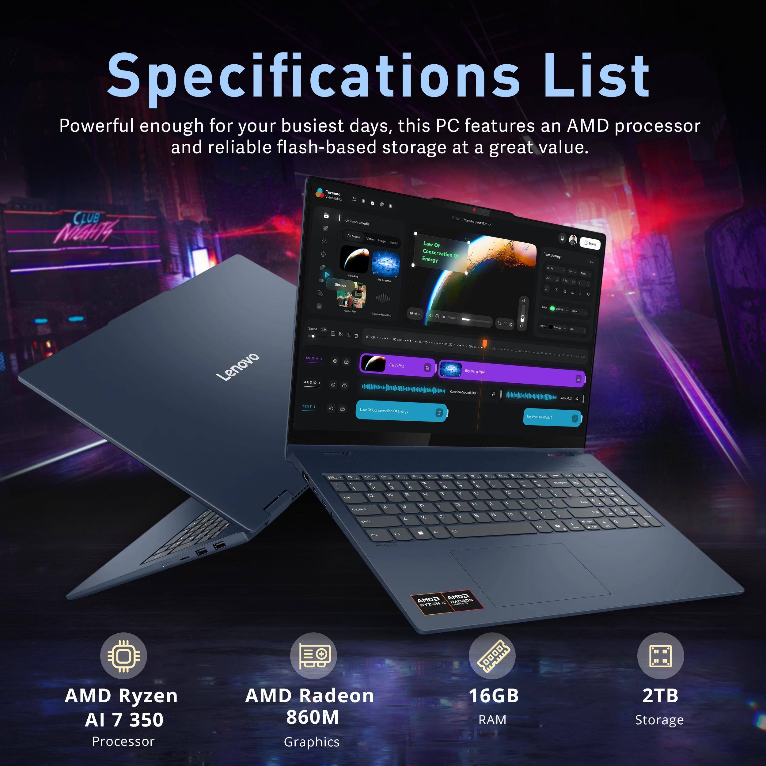 Specifications List  
Powerful enough for your busiest days, this PC features an AMD processor and reliable flash-based storage at a great value.  

- CLUB MGHT4  
- Canvervation  
- Ennga  
- de  
- a d  
- Lenovo  
- m u  
- I  
- HA  
- 2 S  
- & a S 2  
- E  
- 1  
- AULUS  

- AMD Ryzen AI 7 350 Processor  
- AMD Radeon 860M Graphics  
- 16GB RAM  
- 2TB Storage