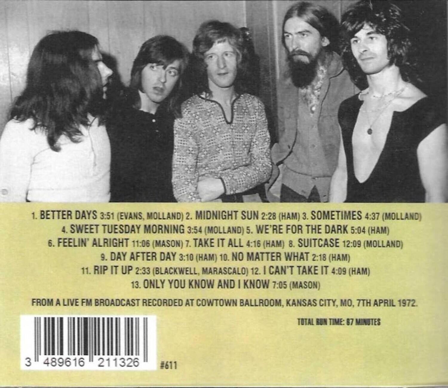 1. BETTER DAYS 3:51 (EVANS, MOLLAND)  
2. MIDNIGHT SUN 2:28 (HAM)  
3. SOMETIMES 4:37 (MOLLAND)  
4. SWEET TUESDAY MORNING 3:54 (MOLLAND)  
5. WE'RE FOR THE DARK 5:04 (HAM)  
6. FEELIN' ALRIGHT 11:06 (MASON)  
7. TAKE IT ALL 4:16 (HAM)  
8. SUITCASE 12:09 (MOLLAND)  
9. DAY AFTER DAY 3:10 (HAM)  
10. NO MATTER WHAT 2:18 (HAM)  
11. RIP IT UP 2:33 (BLACKWELL, MARASCALO)  
12. I CAN'T TAKE IT 4:09 (HAM)  
13. ONLY YOU KNOW AND I KNOW 7:05 (MASON)  

FROM A LIVE FM BROADCAST RECORDED AT COWTOWN BALLROOM, KANSAS CITY, MO, 7TH APRIL 