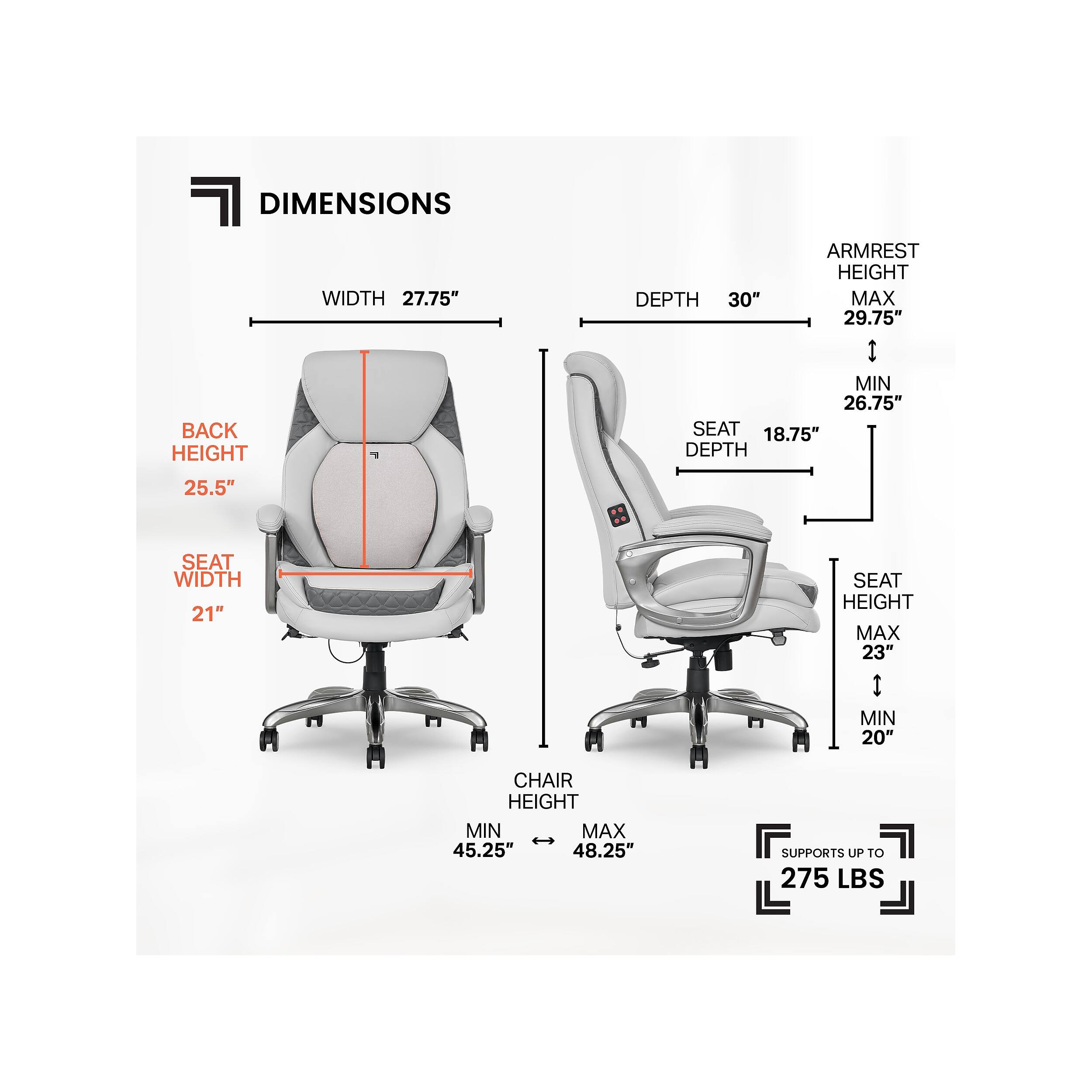 DIMENSIONS  
- WIDTH: 27.75"  
- BACK HEIGHT: 25.5"  
- SEAT WIDTH: 21"  
- SEAT DEPTH: 18.75"  
- SEAT HEIGHT:  
  - MAX: 23"  
  - MIN: 20"  
- ARMREST HEIGHT:  
  - MAX: 29.75"  
  - MIN: 26.75"  
- CHAIR HEIGHT:  
  - MAX: 48.25"  
  - MIN: 45.25"  
- DEPTH: 30"  
- SUPPORTS UP TO 275 LBS