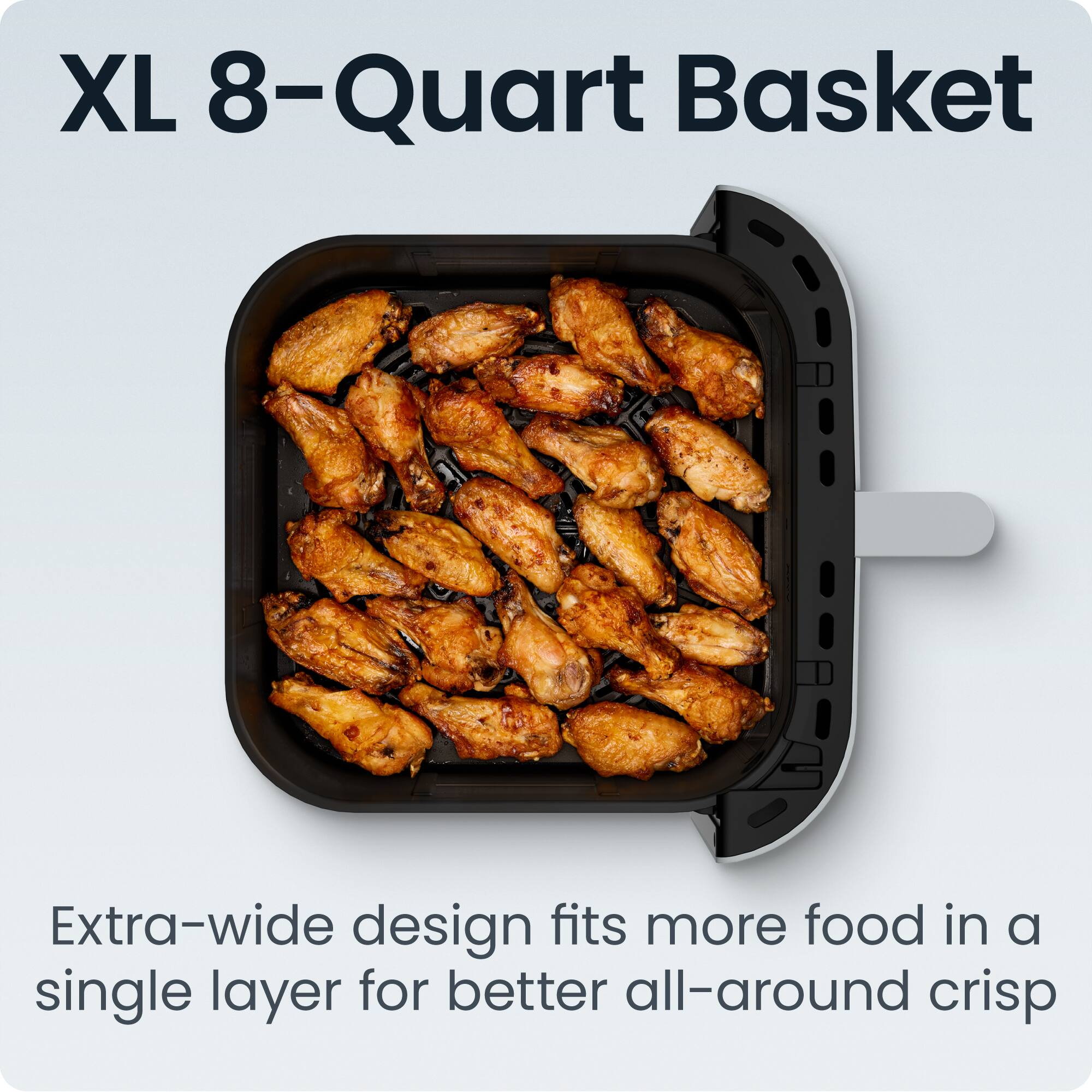 XL 8-Quart Basket

Extra-wide design fits more food in a single layer for better all-around crisp