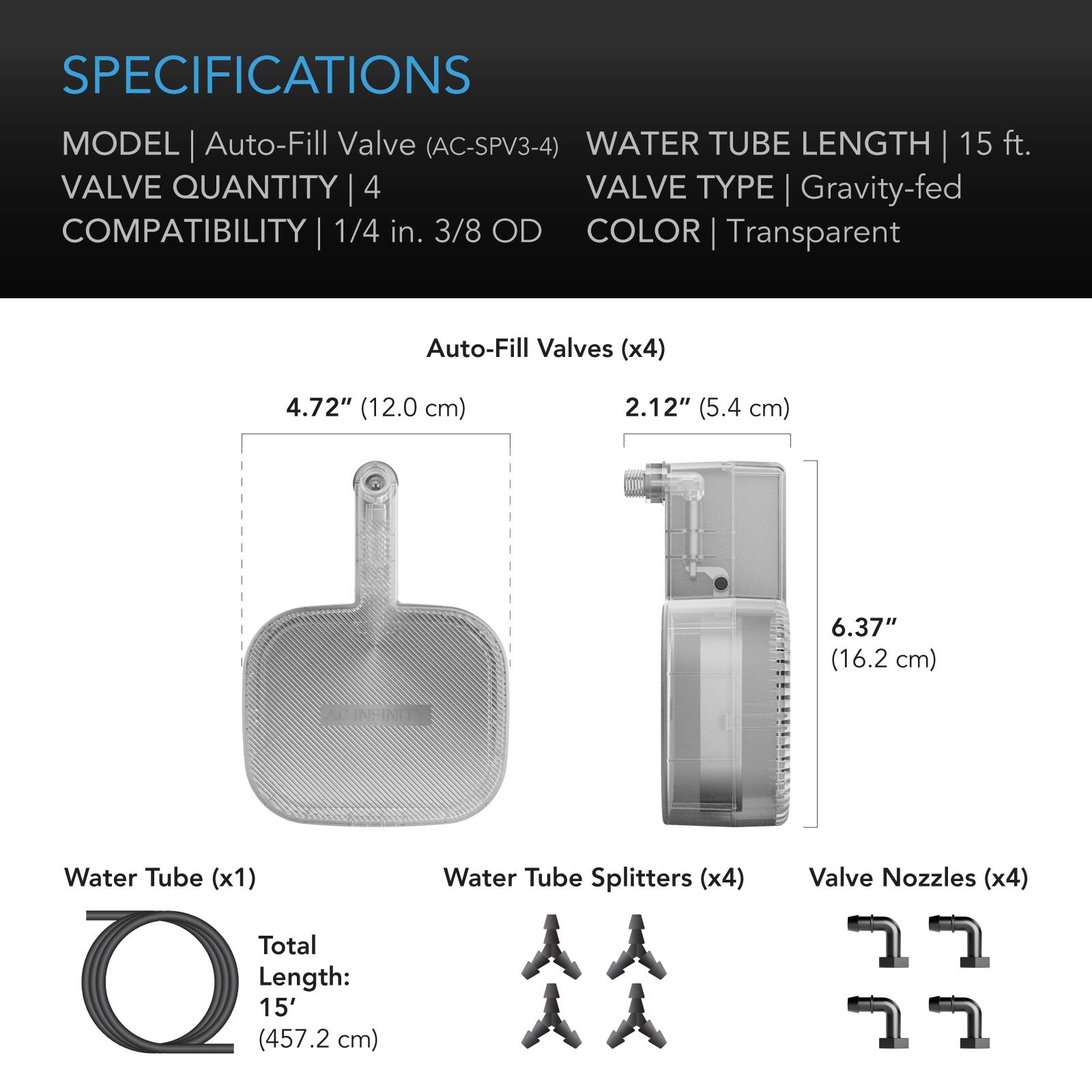 SPECIFICATIONS  
MODEL | Auto-Fill Valve (AC-SPV3-4)  
WATER TUBE LENGTH | 15 ft.  
VALVE QUANTITY | 4  
VALVE TYPE | Gravity-fed  
COMPATIBILITY | 1/4 in. 3/8 OD  
COLOR | Transparent  

Auto-Fill Valves (x4)  
4.72" (12.0 cm)  
2.12" (5.4 cm)  
6.37" (16.2 cm)  

Water Tube (x1)  
Total Length: 15' (457.2 cm)  

Water Tube Splitters (x4)  

Valve Nozzles (x4)