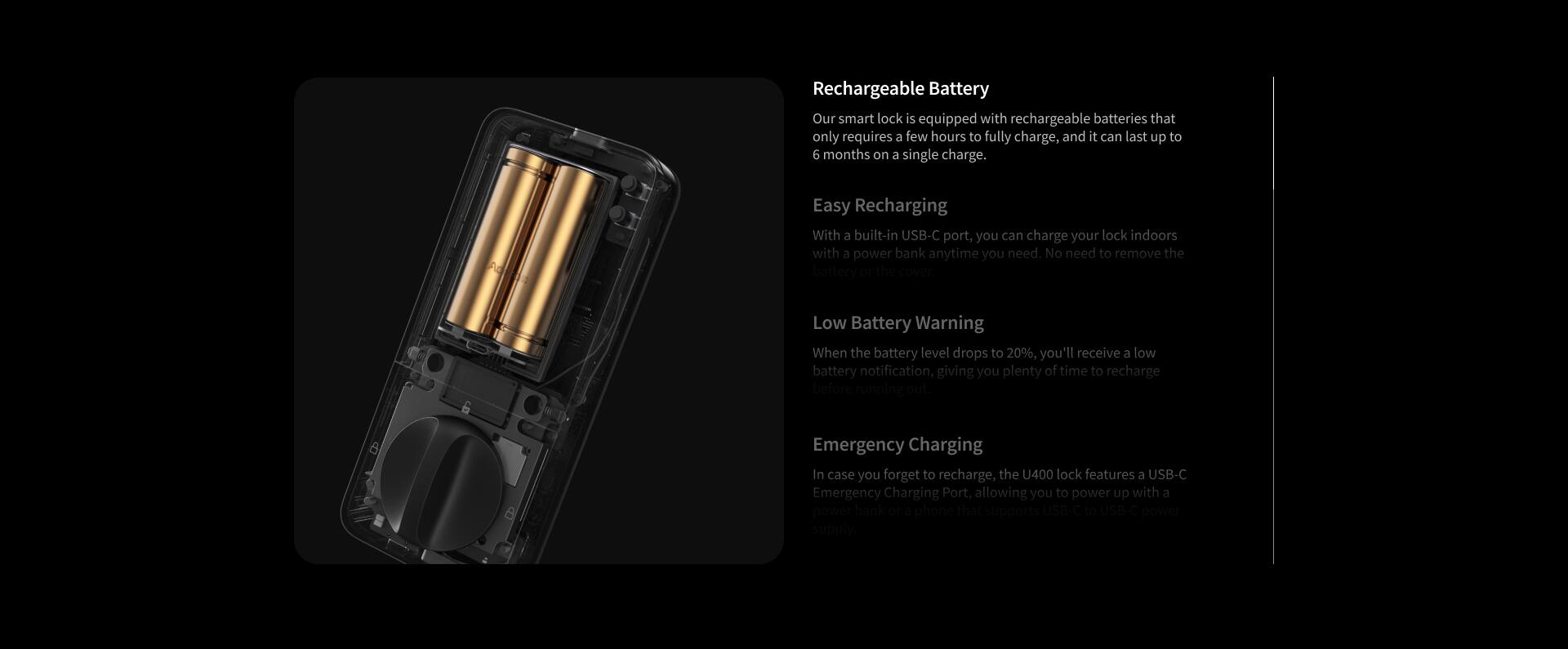 Rechargeable Battery  
Our smart lock is equipped with rechargeable batteries that only require a few hours to fully charge, and it can last up to 6 months on a single charge.

Easy Recharging  
With a built-in USB-C port, you can charge your lock indoors with a power bank anytime you need. No need to remove the battery of the cover.

Low Battery Warning  
When the battery level drops to 20%, you'll receive a low battery notification, giving you plenty of time to recharge.

Emergency Charging  
In case you forget to recharge, the U400 lock features a USB-C Emergency Charging Port, allowing you to power up with a power bank or phone that supports USB power supply.