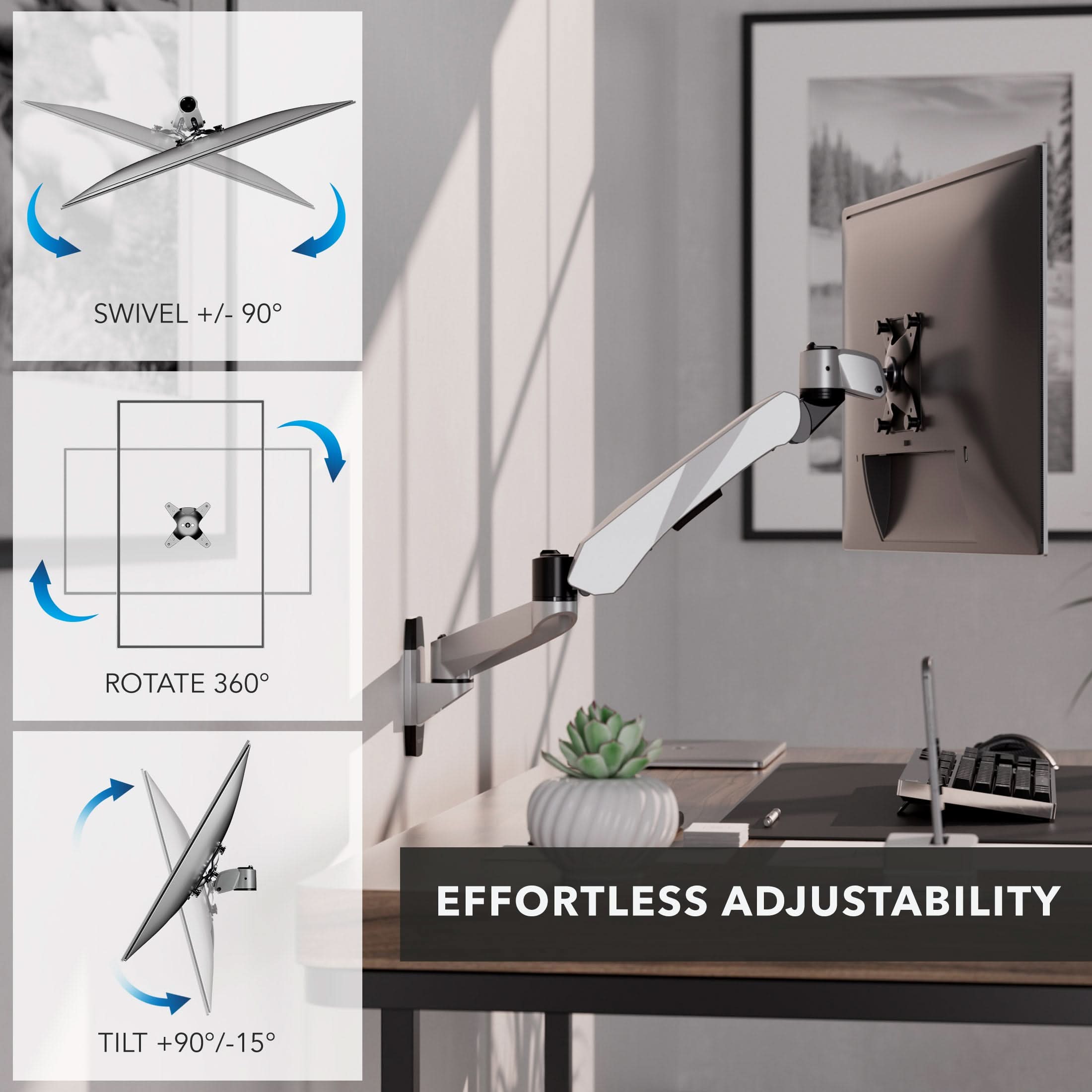 SWIVEL +/- 90°  
ROTATE 360°  
TILT +90°/-15°  
EFFORTLESS ADJUSTABILITY