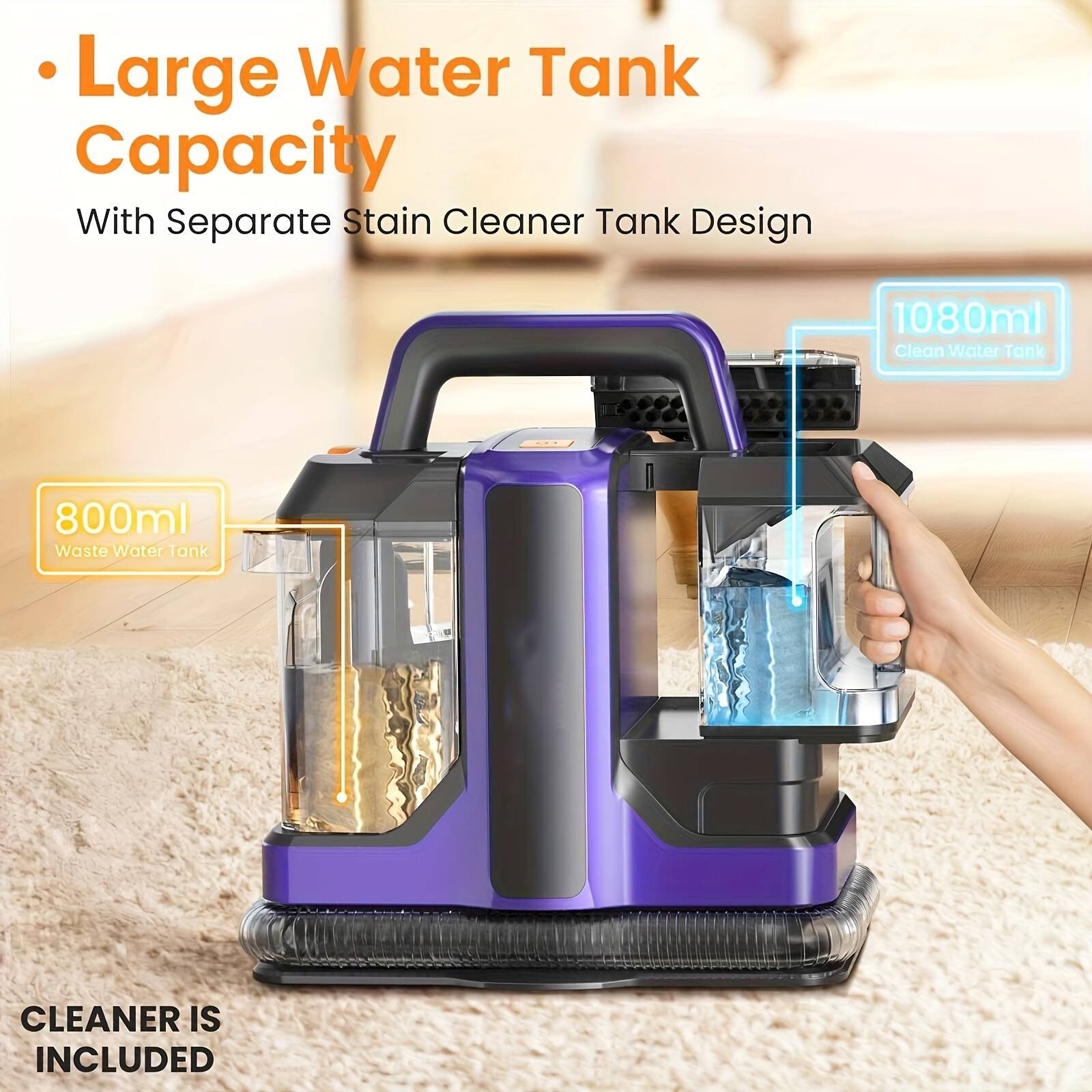 - Large Water Tank Capacity  
  With Separate Stain Cleaner Tank Design  

- 1080ml Clean Water Tank  
- 800ml Waste Water Tank  

CLEANER IS INCLUDED