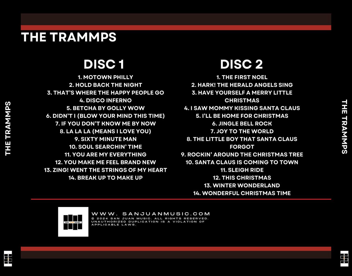 **THE TRAMMPS**

**DISC 1**
1. MOTOWN PHILLY
2. HOLD BACK THE NIGHT
3. THAT'S WHERE THE HAPPY PEOPLE GO
4. DISCO INFERNO
5. BETCHA BY GOLLY WOW
6. DIDN'T I (BLOW YOUR MIND THIS TIME)
7. IF YOU DON'T KNOW ME BY NOW
8. LA LA LA (MEANS I LOVE YOU)
9. SIXTY MINUTE MAN
10. SOUL SEARCHIN' TIME
11. YOU ARE MY EVERYTHING
12. YOU MAKE ME FEEL BRAND NEW
13. ZING! WENT THE STRINGS OF MY HEART
14. BREAK UP TO MAKE UP

**DISC 2**
1. THE FIRST NOEL
2. HARK! THE HERALD ANGELS SING
3. HAVE YOURSELF A MERRY LITTLE CHRISTMAS
4. I SAW MOMMY KISSING SANTA CLAUS
5. I'LL BE HOME FOR CHRISTMAS
6. JINGLE BELL ROCK
7. JOY TO THE WORLD
8. THE LITTLE BOY THAT SANTA CLAUS FOR