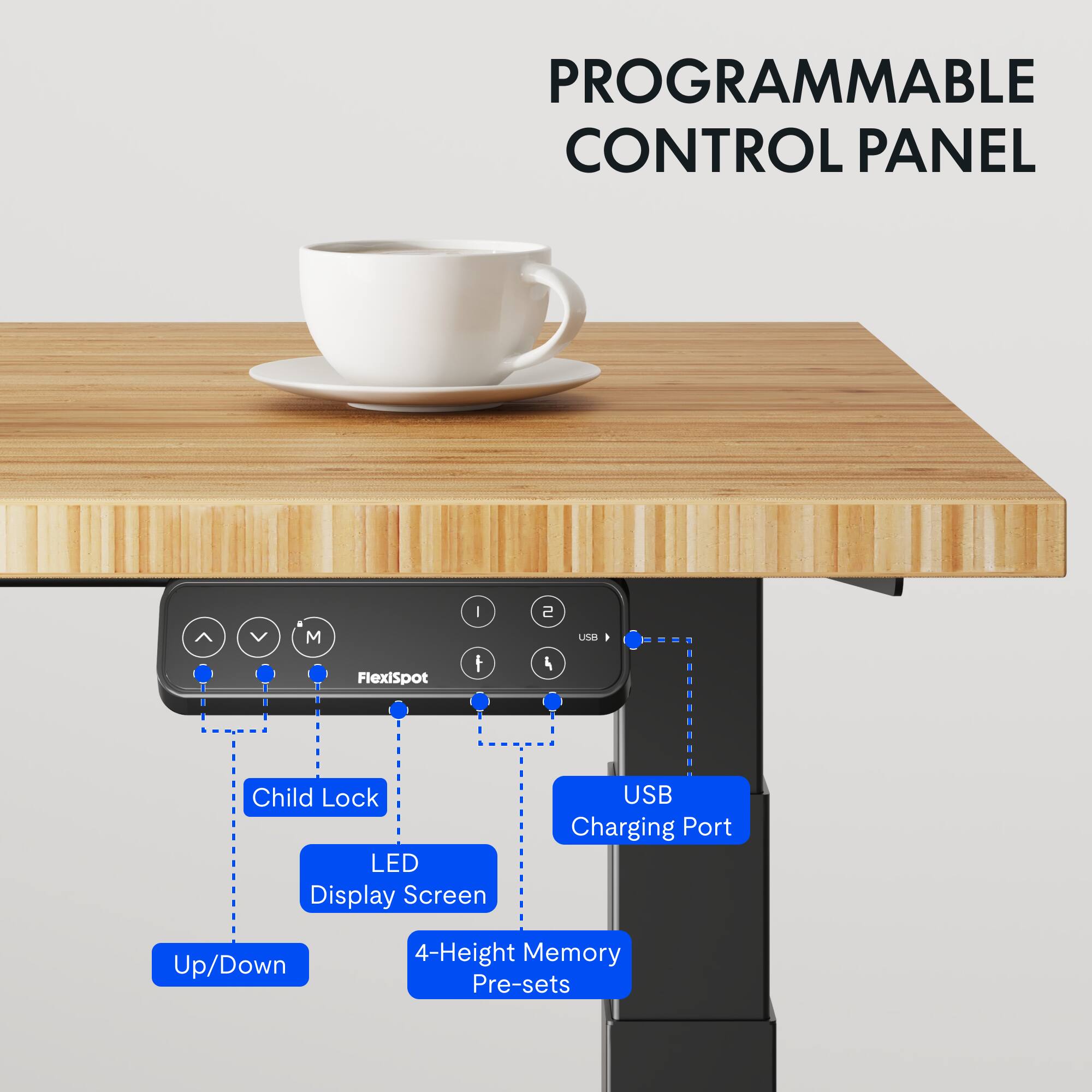 PROGRAMMABLE CONTROL PANEL  
Flexispot  
- Child Lock  
- LED Display Screen  
- USB Charging Port  
- Up/Down  
- 4-Height Memory Pre-sets