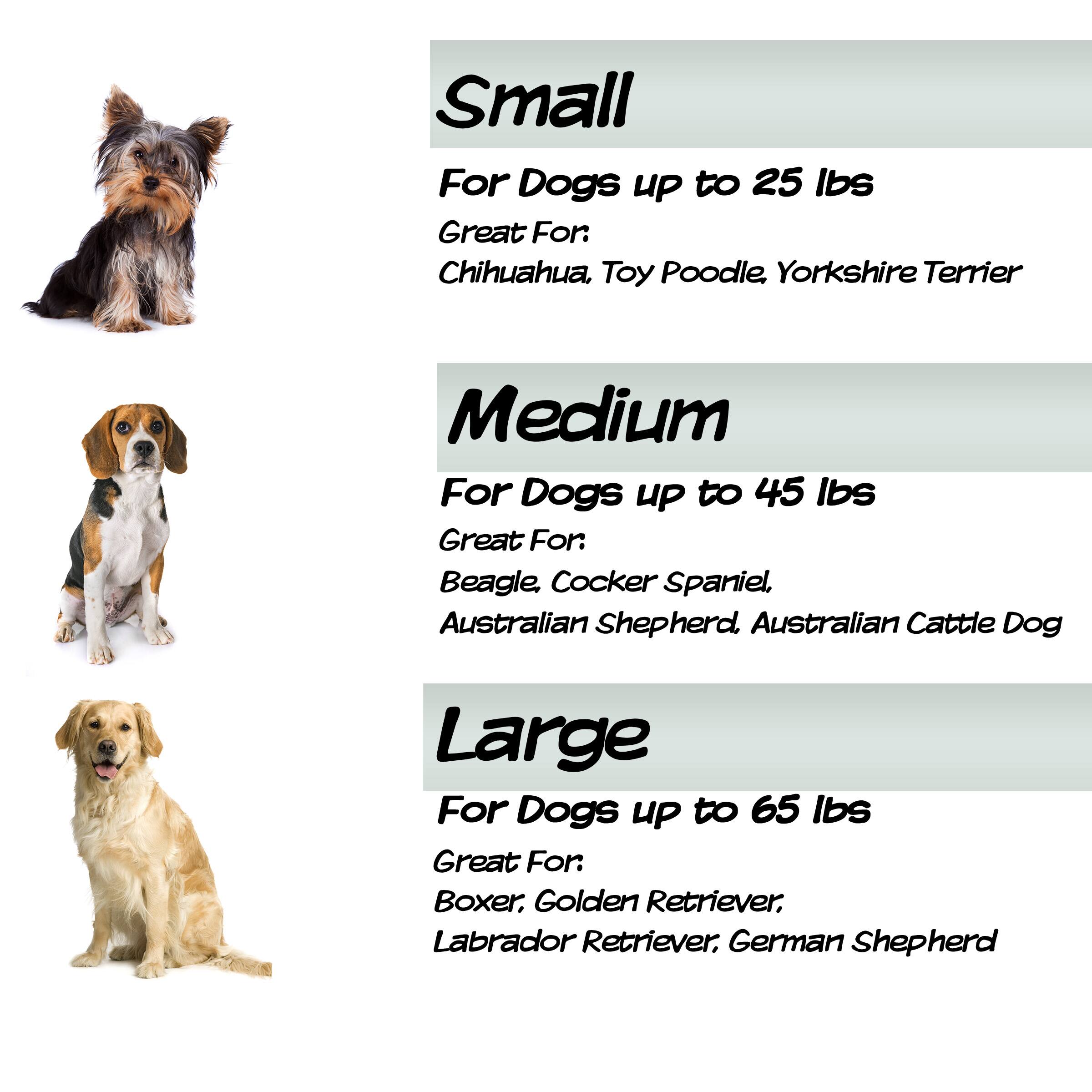Small  
For Dogs up to 25 lbs  
Great For: Chihuahua, Toy Poodle, Yorkshire Terrier  

Medium  
For Dogs up to 45 lbs  
Great For: Beagle, Cocker Spaniel, Australian Shepherd, Australian Cattle Dog  

Large  
For Dogs up to 65 lbs  
Great For: Boxer, Golden Retriever, Labrador Retriever, German Shepherd