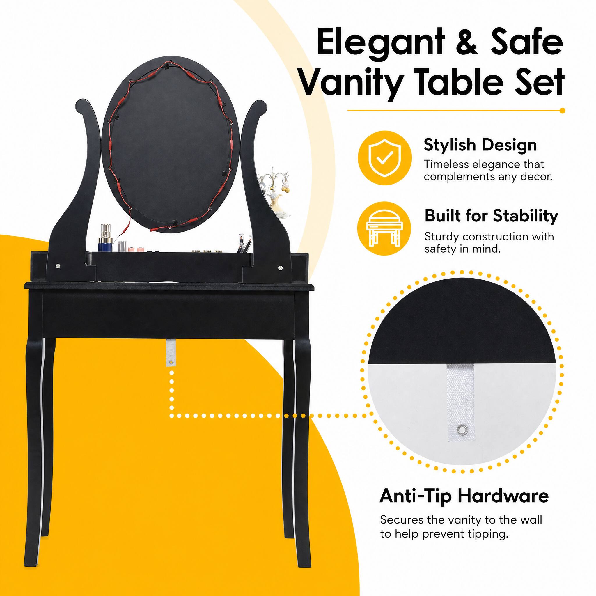 Elegant & Safe Vanity Table Set

Stylish Design
Timeless elegance that complements any decor.

Built for Stability
Sturdy construction with safety in mind.

Anti-Tip Hardware
Secures the vanity to the wall to help prevent tipping.