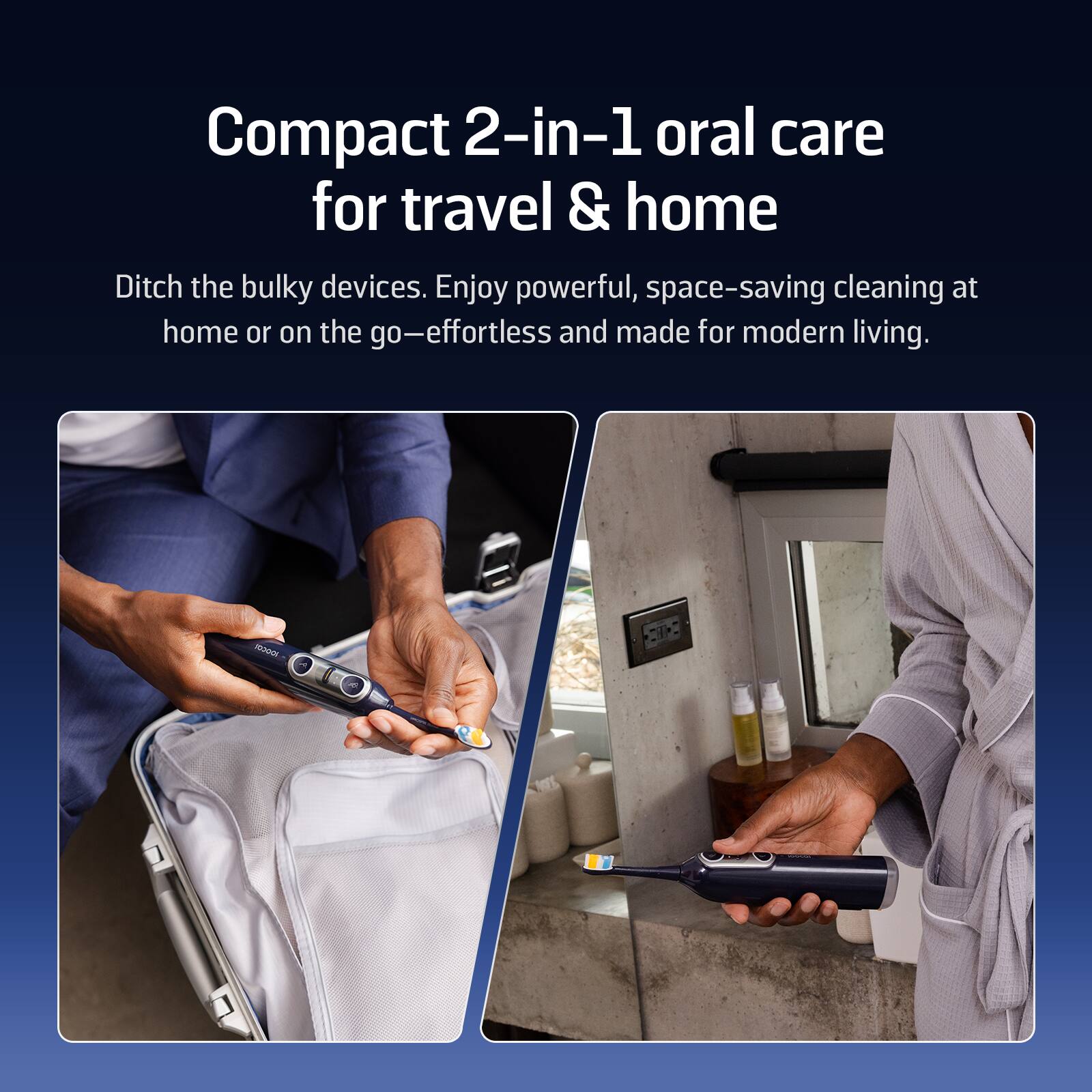 Compact 2-in-1 oral care for travel & home
Ditch the bulky devices. Enjoy powerful, space-saving cleaning at home or on the go—effortless and made for modern living.