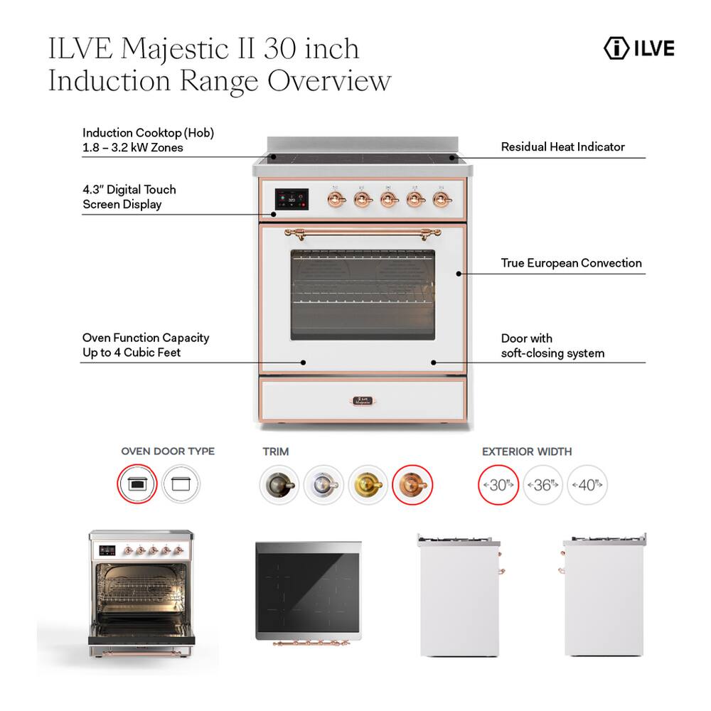 ILVE Majestic II 30 inch Induction Range Overview

- Induction Cooktop (Hob) 1.8 - 3.2 kW Zones
- Residual Heat Indicator
- 4.3" Digital Touch Screen Display
- True European Convection
- Oven Function Capacity Up to 4 Cubic Feet
- Door with soft-closing system

OVEN DOOR TYPE
TRIM
EXTERIOR WIDTH
<30" 36" 40"