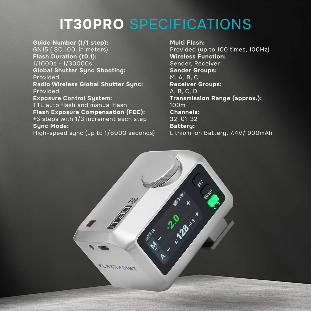 IT30PRO SPECIFICATIONS

Guide Number (1/1 step): GN15 (ISO 100, in meters)  
Flash Duration (t0.1): 1/1000s - 1/30000s  
Global Shutter Sync Shooting: Provided  
Radio Wireless Global Shutter Sync: Provided  
Exposure Control System: TTL auto flash and manual flash  
Flash Exposure Compensation (FEC): 3 steps with 1/3 increment each step  
Sync Mode: High-speed sync (up to 1/8000 seconds)  

Multi Flash: Provided (up to 100 times, 100Hz)  
Wireless Function: Sender, Receiver  
Sender Groups: M, A, B, C  
Receiver Groups: A, B, C, D  
Transmission Range (approx.): 100m  
Channels: 32: 01-32  
Battery: Lithium ion Battery, 7.4V/ 900mAh  

SET X MENU iT30 CH21 +2.0 128+0.3 +0.3 - M A FLASHPOINT