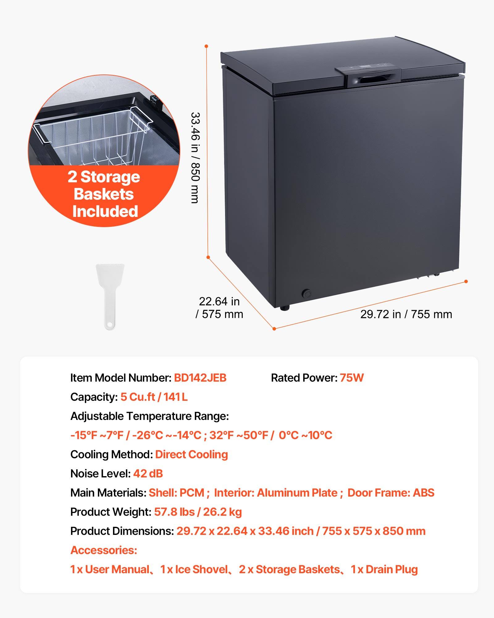 2 Storage Baskets Included

33.46 in / 850 mm  
22.64 in / 575 mm  
29.72 in / 755 mm  

Item Model Number: BD142JEB  
Rated Power: 75W  
Capacity: 5 Cu.ft / 141L  
Adjustable Temperature Range: -15°F ~ 7°F / -26°C ~ -14°C; 32°F ~ 50°F / 0°C ~ 10°C  
Cooling Method: Direct Cooling  
Noise Level: 42 dB  
Main Materials: Shell: PCM; Interior: Aluminum Plate; Door Frame: ABS  
Product Weight: 57.8 lbs / 26.2 kg  
Product Dimensions: 29.72 x 22.64 x 33.46 inch / 755 x 575 x 850 mm  

Accessories:  
1x User Manual, 1x Ice Shovel, 2x Storage Baskets, 1x Drain Plug
