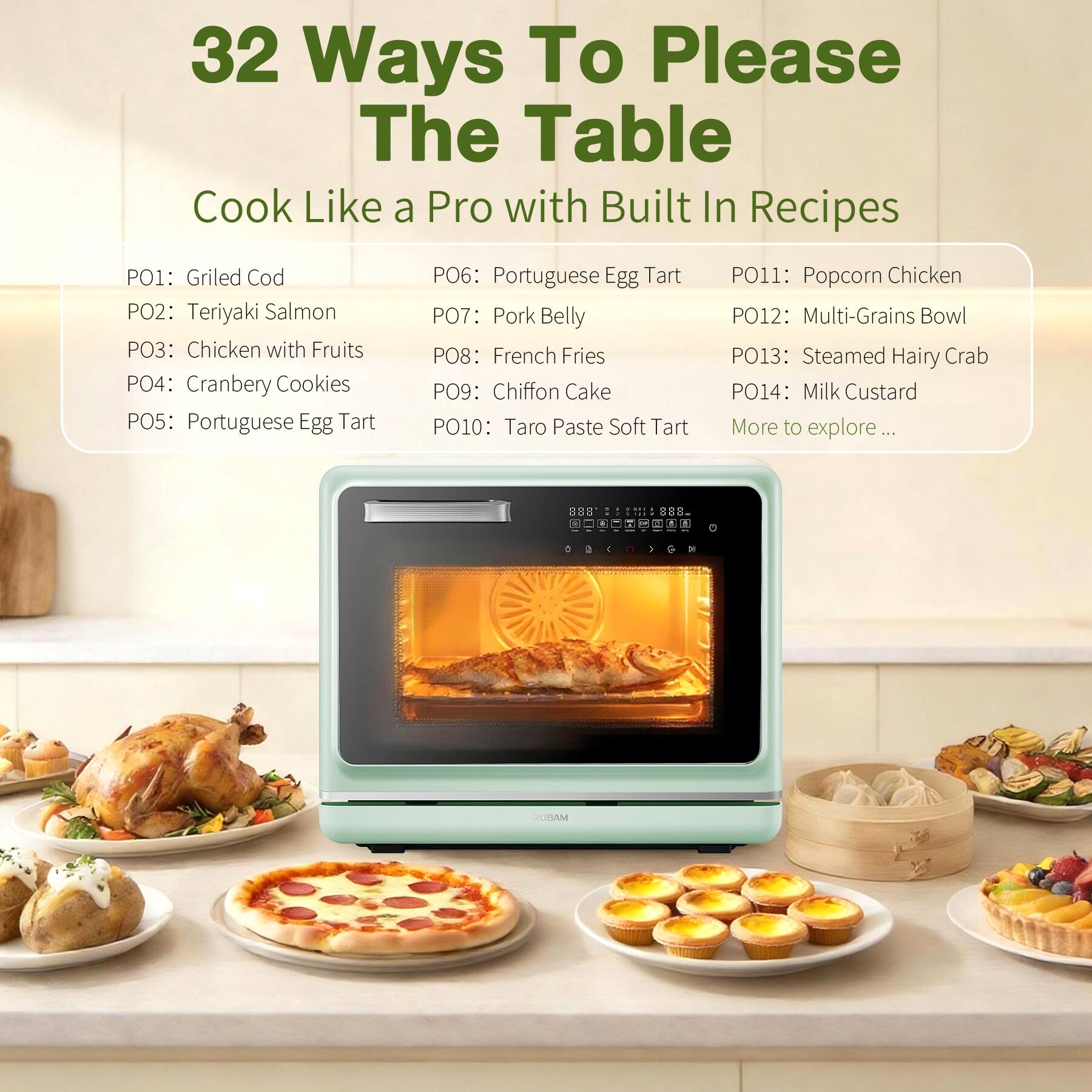 32 Ways To Please The Table  
Cook Like a Pro with Built In Recipes

PO1: Grilled Cod  
PO2: Teriyaki Salmon  
PO3: Chicken with Fruits  
PO4: Cranberry Cookies  
PO5: Portuguese Egg Tart  
PO6: Portuguese Egg Tart  
PO7: Pork Belly  
PO8: French Fries  
PO9: Chiffon Cake  
PO10: Taro Paste Soft Tart  
PO11: Popcorn Chicken  
PO12: Multi-Grains Bowl  
PO13: Steamed Hairy Crab  
PO14: Milk Custard  
More to explore...