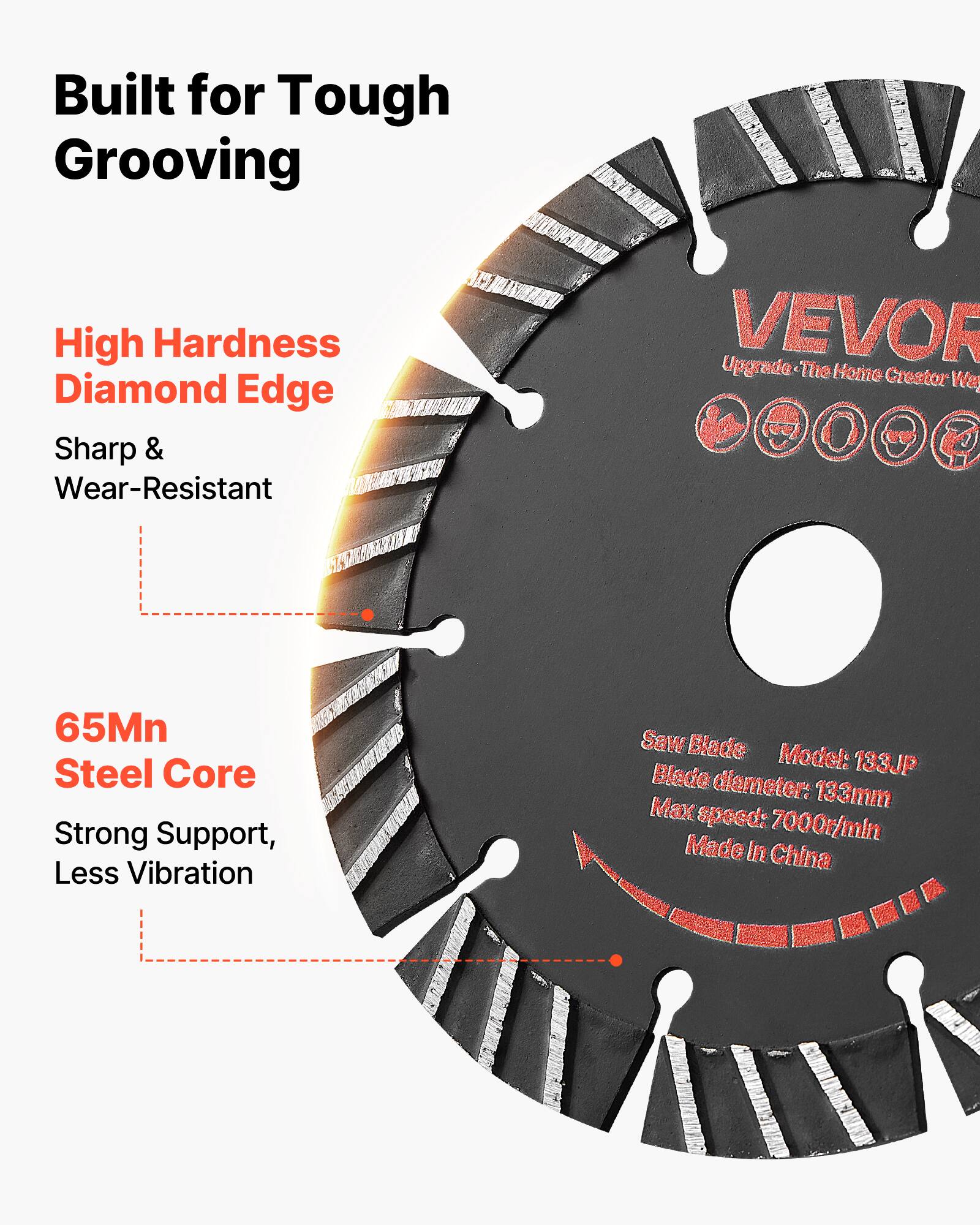 Built for Tough Grooving  
High Hardness Diamond Edge  
Sharp & Wear-Resistant  
65Mn Steel Core  
Strong Support, Less Vibration  

VEVOR  
Upgrade - The Home Creator  

Saw Blade  
Model: 133JP  
Blade diameter: 133mm  
Max speed: 7000r/min  
Made in China