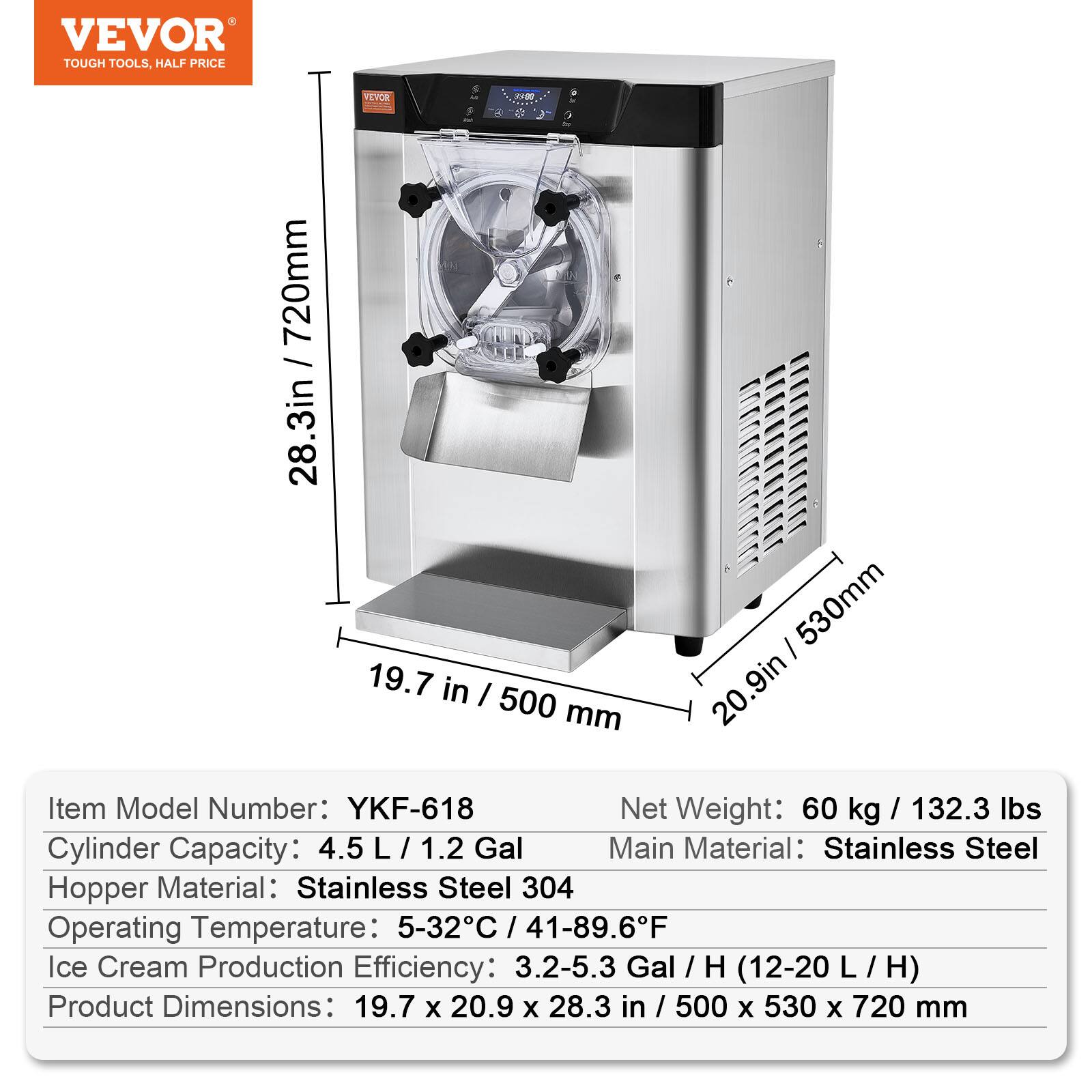 VEVOR TOUGH TOOLS, HALF PRICE

VEVOR 20:1

720mm / 28.3in  
530mm / 20.9in  
500mm / 19.7in

Item Model Number: YKF-618

Net Weight: 60 kg / 132.3 lbs

Cylinder Capacity: 4.5 L / 1.2 Gal

Main Material: Stainless Steel

Hopper Material: Stainless Steel 304

Operating Temperature: 5-32°C / 41-89.6°F

Ice Cream Production Efficiency: 3.2-5.3 Gal / H (12-20 L / H)

Product Dimensions: 19.7 x 20.9 x 28.3 in / 500 x 530 x 720 mm