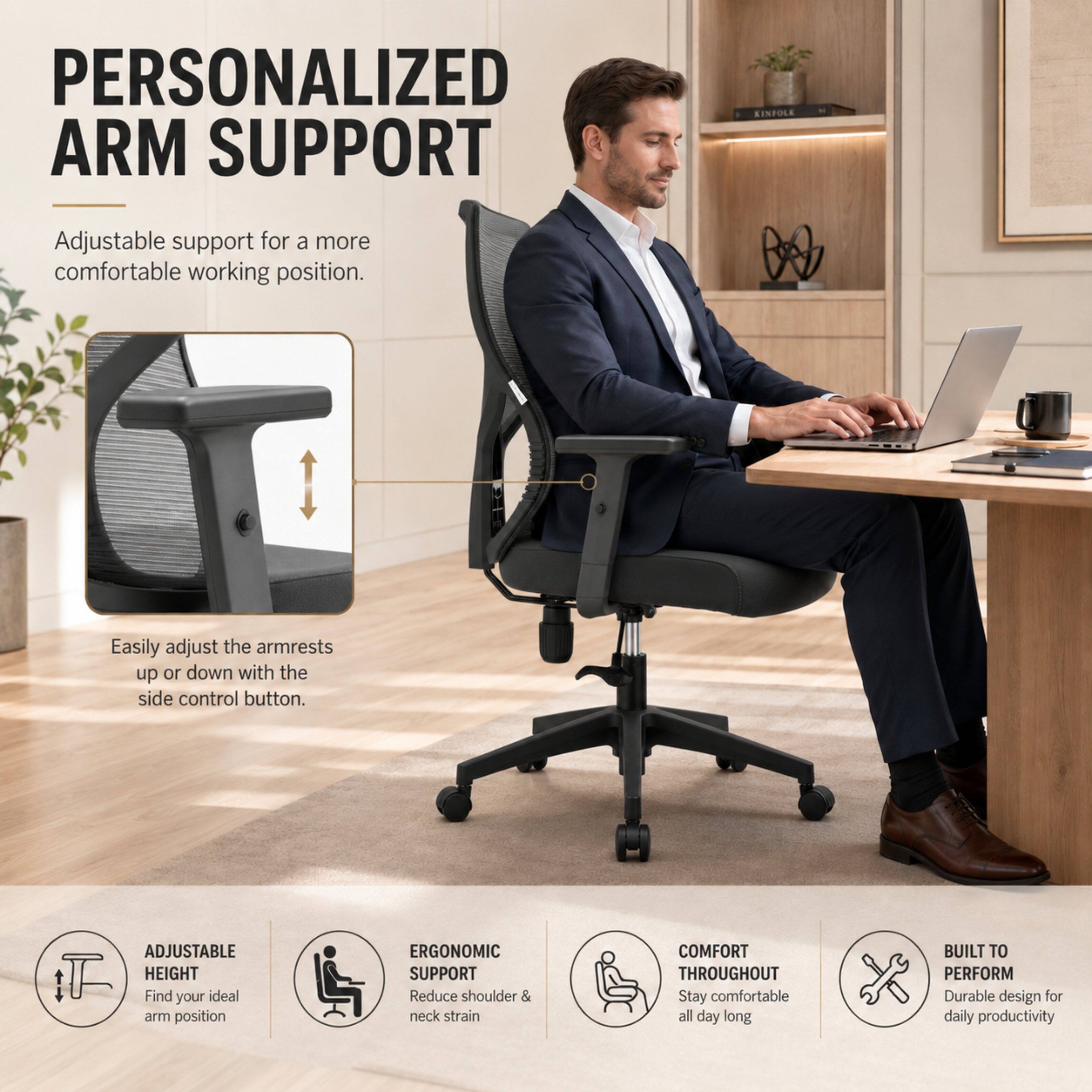 PERSONALIZED ARM SUPPORT

Adjustable support for a more comfortable working position.

Easily adjust the armrests up or down with the side control button.

ADJUSTABLE HEIGHT
Find your ideal arm position

ERGONOMIC SUPPORT
Reduce shoulder & neck strain

COMFORT THROUGHOUT
Stay comfortable all day long

BUILT TO PERFORM
Durable design for daily productivity