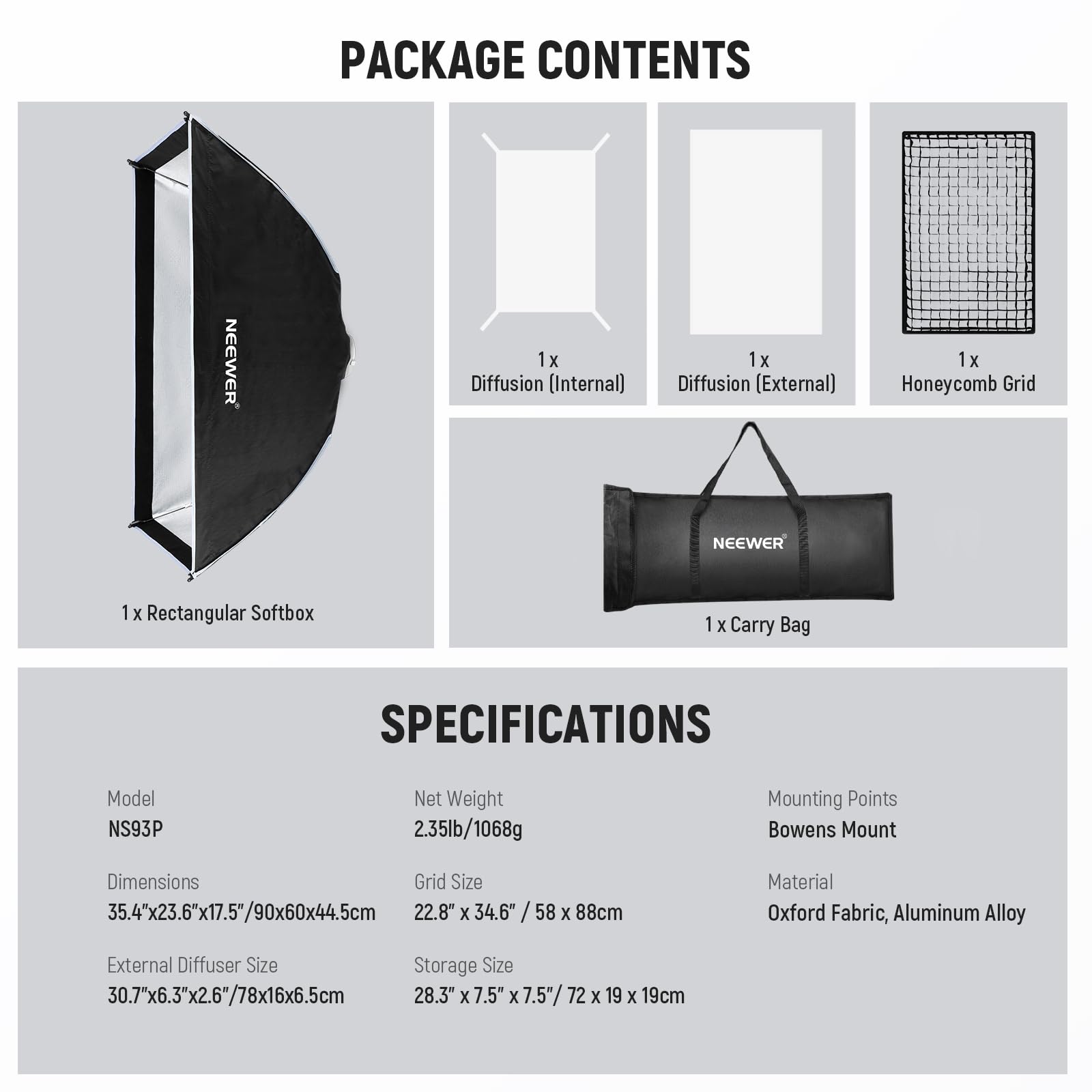 PACKAGE CONTENTS  
- 1x Diffusion (Internal)  
- 1x Diffusion (External)  
- 1x Honeycomb Grid  
- 1x Rectangular Softbox  
- 1x Carry Bag  

SPECIFICATIONS  
- Model: NS93P  
- Net Weight: 2.35lb/1068g  
- Mounting Points: Bowens Mount  
- Dimensions: 35.4"x23.6"x17.5"/90x60x44.5cm  
- Grid Size: 22.8" x 34.6" / 58 x 88cm  
- Material: Oxford Fabric, Aluminum Alloy  
- External Diffuser Size: 30.7"x6.3"x2.6"/78x16x6.5cm  
- Storage Size: 28.3" x 7.5" x 7.5"/ 72 x 19 x 19cm