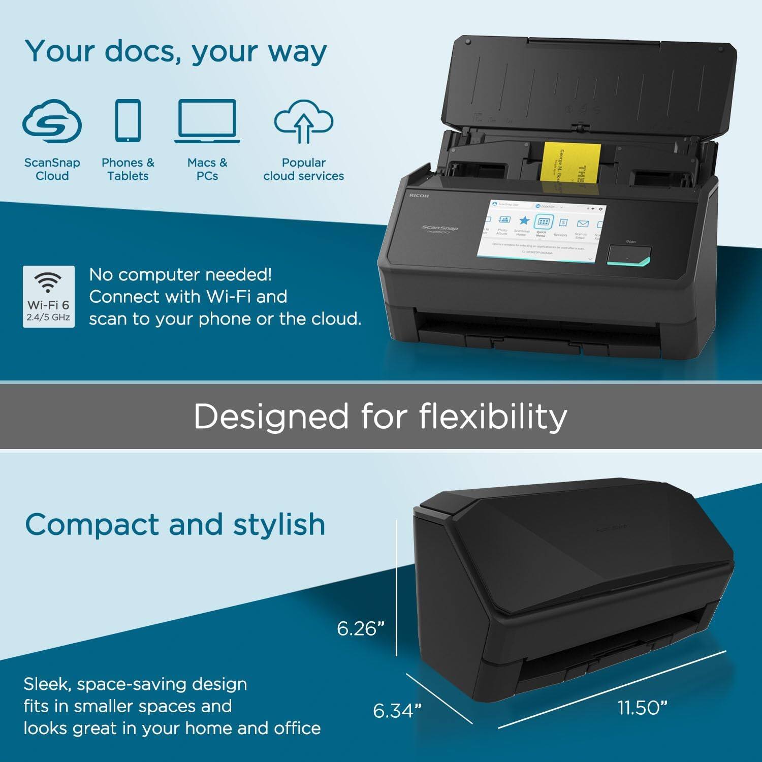 Your docs, your way

- ScanSnap Cloud
- Phones & Tablets
- Macs & PCs
- Popular cloud services

No computer needed! Connect with Wi-Fi and Wi-Fi 6 2.4/5 GHz scan to your phone or the cloud.

Designed for flexibility

Compact and stylish

Sleek, space-saving design fits in smaller spaces and looks great in your home and office

6.26" 6.34" 11.50"