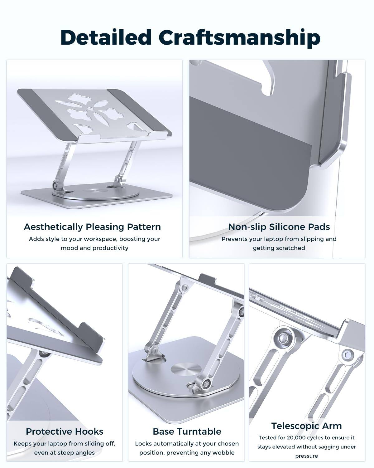 Detailed Craftsmanship

Aesthetically Pleasing Pattern
Adds style to your workspace, boosting your mood and productivity

Non-slip Silicone Pads
Prevents your laptop from slipping and getting scratched

Protective Hooks
Keeps your laptop from sliding off, even at steep angles

Base Turntable
Locks automatically at your chosen position, preventing any wobble

Telescopic Arm
Tested for 20,000 cycles to ensure it stays elevated without sagging under pressure
