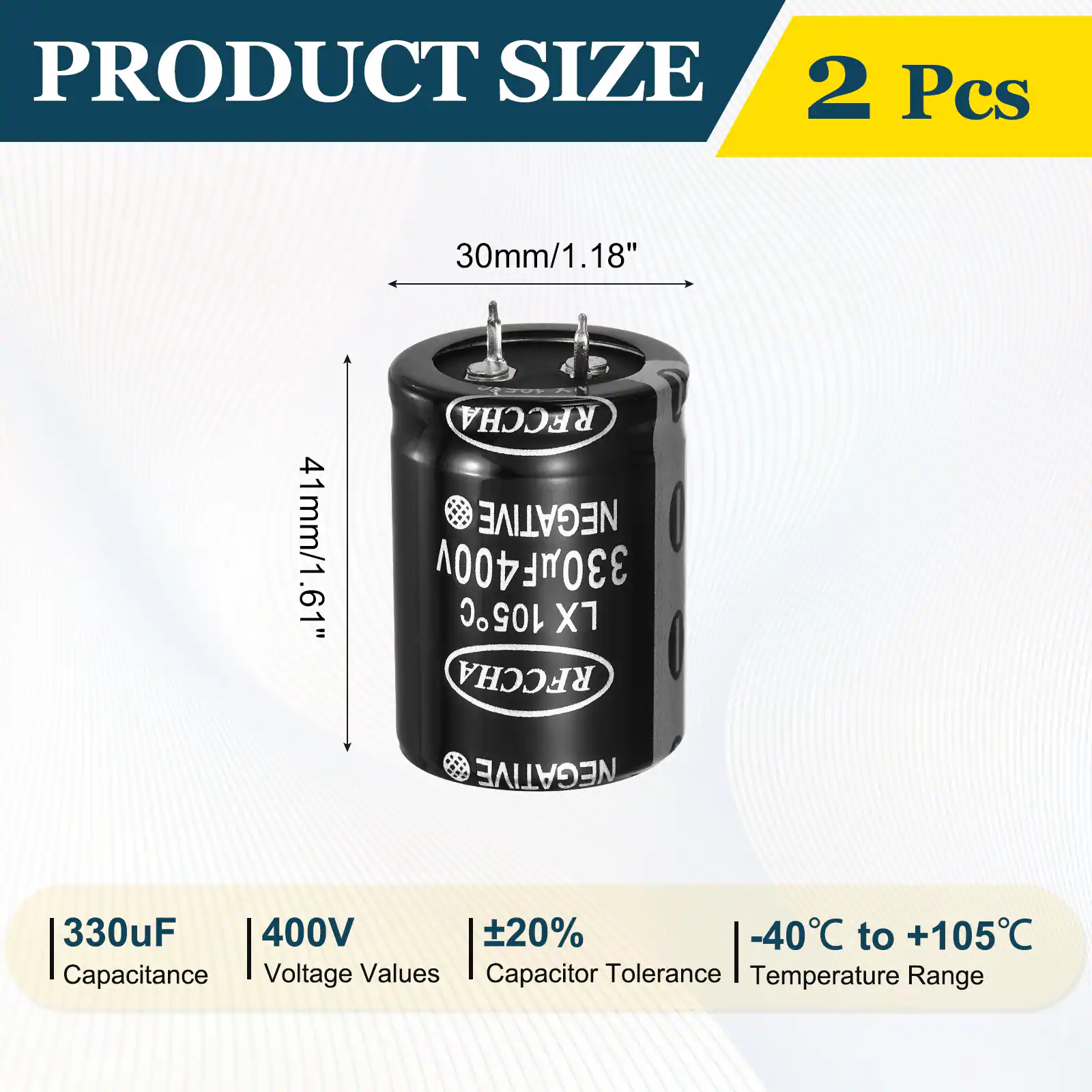 PRODUCT SIZE  
2 Pcs  
30mm/1.18"  
41mm/1.61"  
RFCCHA NEGATIVE 330uF 400V 105C X1  
Capacitance: 330uF  
Voltage Values: 400V  
Capacitor Tolerance: ±20%  
Temperature Range: -40°C to +105°C