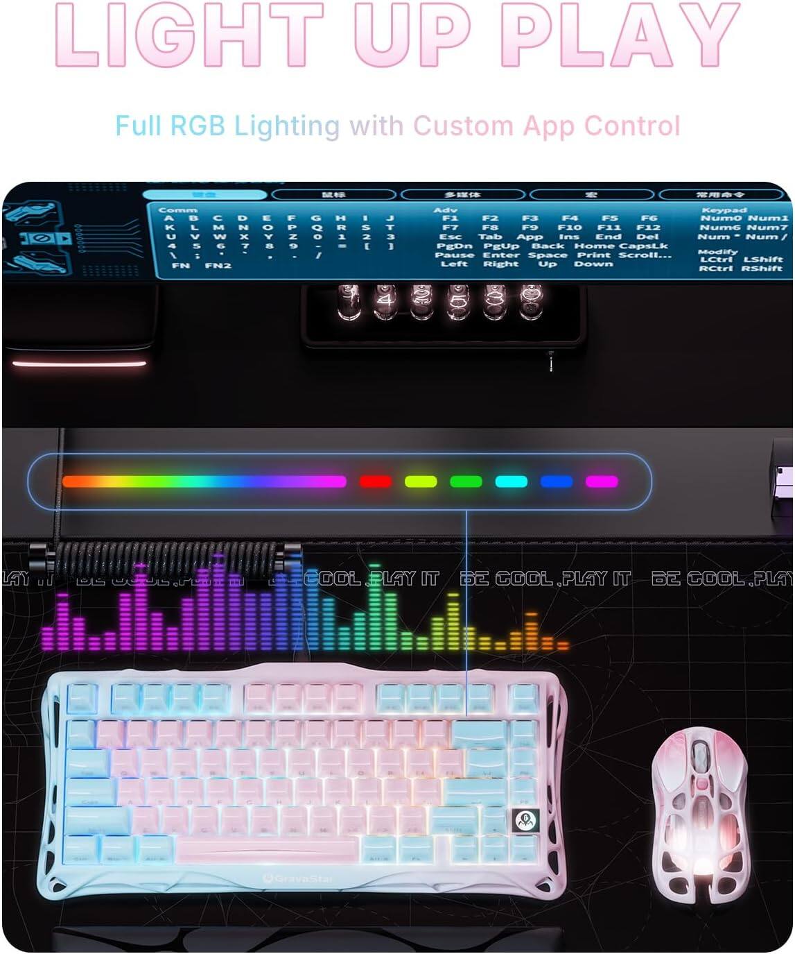 LIGHT UP PLAY  
Full RGB Lighting with Custom App Control  

- N R Cemm A M  
- U V W x FN FN2 Y Z G H  
- 1 . S 2 E J T 3 3 Adv Keypad  
- F1 F2 F3 F4 F5 F6 F7 F8 F9 F10 F11 F12  
- Nume Numi T FB F  
- ESC Tab App Ins End Del Num Num  
- PEDn PEUP Back Home CapsL.k Print Modify Pause Enter Space Scroll...  
- LCtri LShift Lett Right Up Down RCtrl aShI  

LAY DOL LAY IT  
B2 COOL PLAY IT 62 COOL PLA  
Gravasta