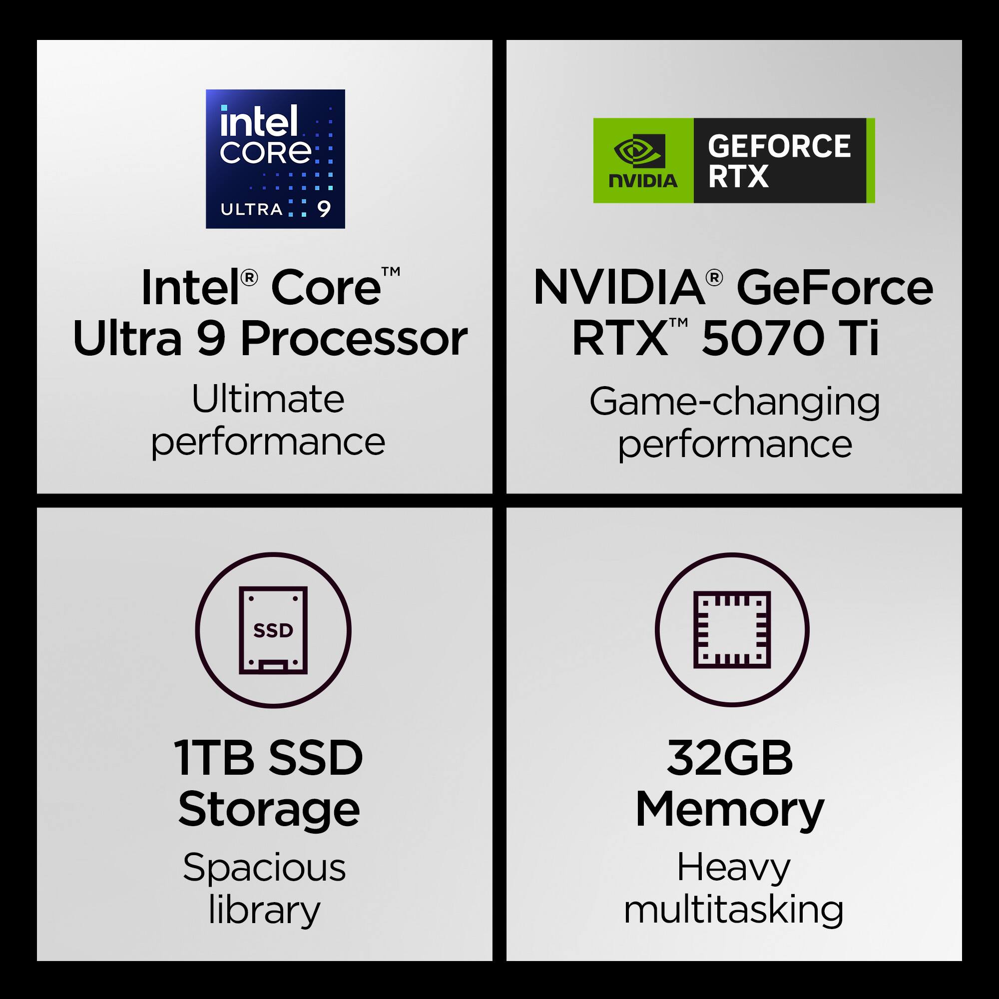 - Intel Core Ultra 9 Processor
  - Ultimate performance

- NVIDIA GeForce RTX 5070 Ti
  - Game-changing performance

- 1TB SSD Storage
  - Spacious library

- 32GB Memory
  - Heavy multitasking