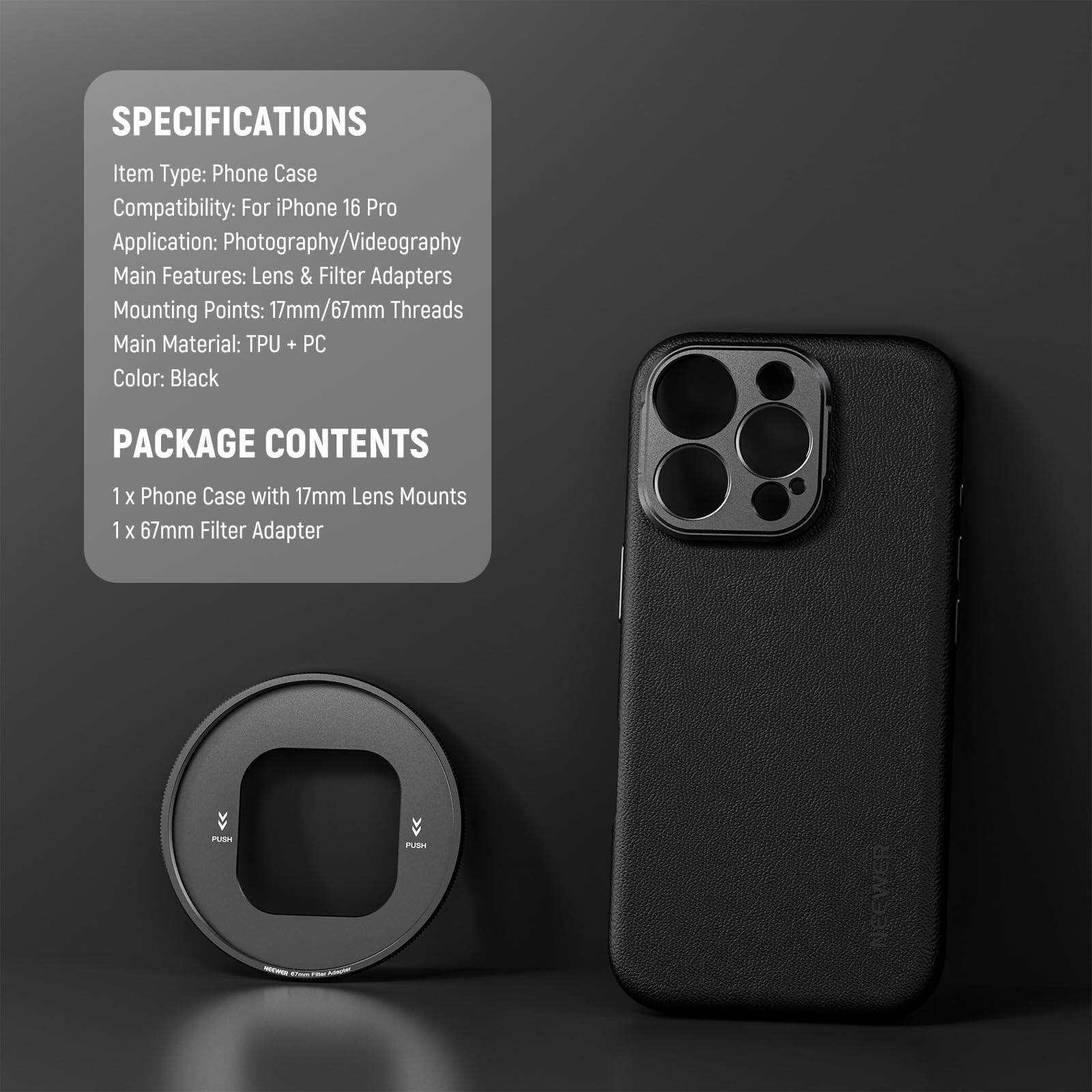 SPECIFICATIONS  
Item Type: Phone Case  
Compatibility: For iPhone 16 Pro  
Application: Photography/Videography  
Main Features: Lens & Filter Adapters  
Mounting Points: 17mm/67mm Threads  
Main Material: TPU + PC  
Color: Black  

PACKAGE CONTENTS  
1 x Phone Case with 17mm Lens Mounts  
1 x 67mm Filter Adapter