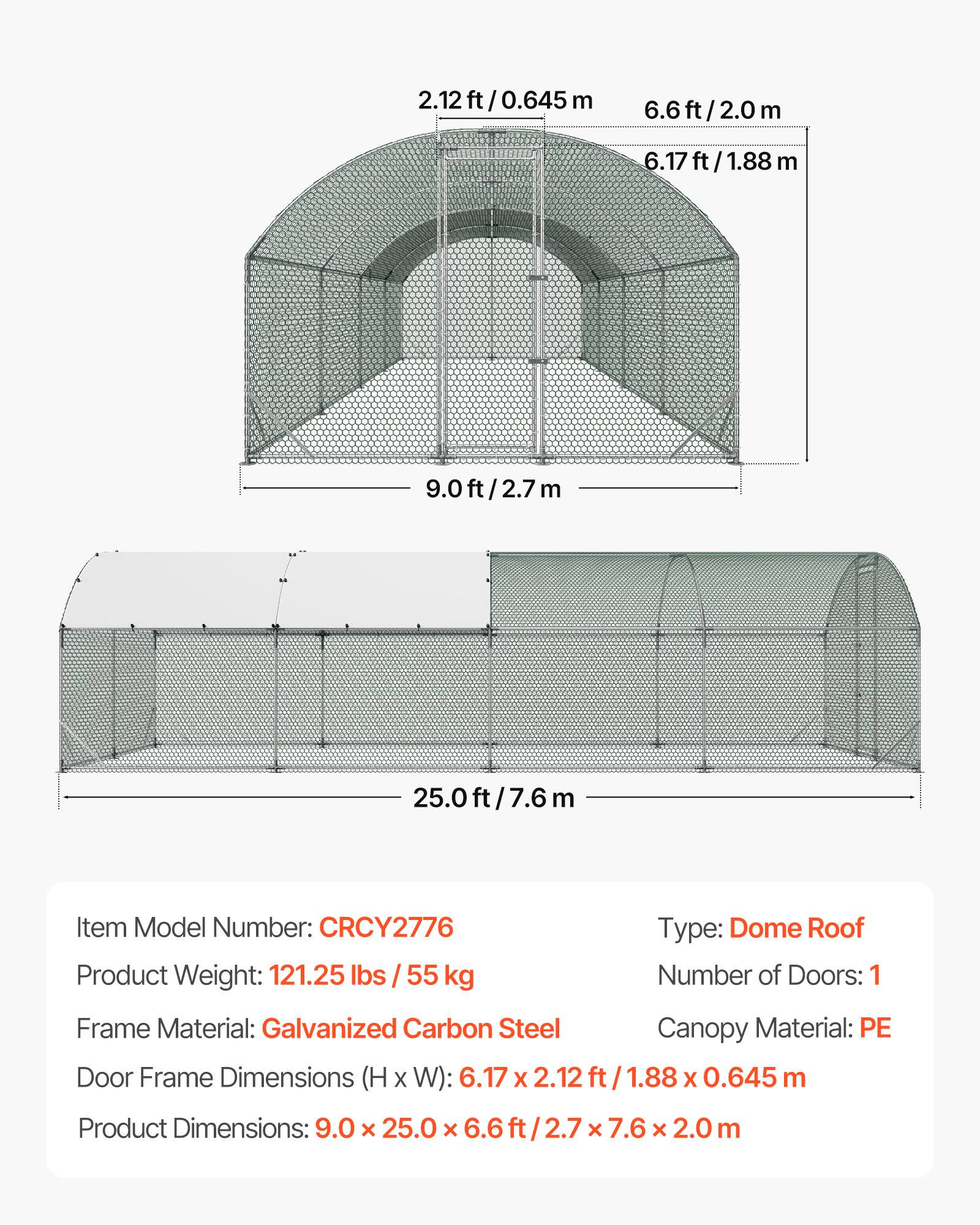 2.12 ft / 0.645 m  
6.6 ft / 2.0 m  
6.17 ft / 1.88 m  
9.0 ft / 2.7 m  
25.0 ft / 7.6 m  

Item Model Number: CRCY2776  
Type: Dome Roof  
Product Weight: 121.25 lbs / 55 kg  
Number of Doors: 1  
Frame Material: Galvanized Carbon Steel  
Canopy Material: PE  
Door Frame Dimensions (H x W): 6.17 x 2.12 ft / 1.88 x 0.645 m  
Product Dimensions: 9.0 x 25.0 x 6.6 ft / 2.7 x 7.6 x 2.0 m