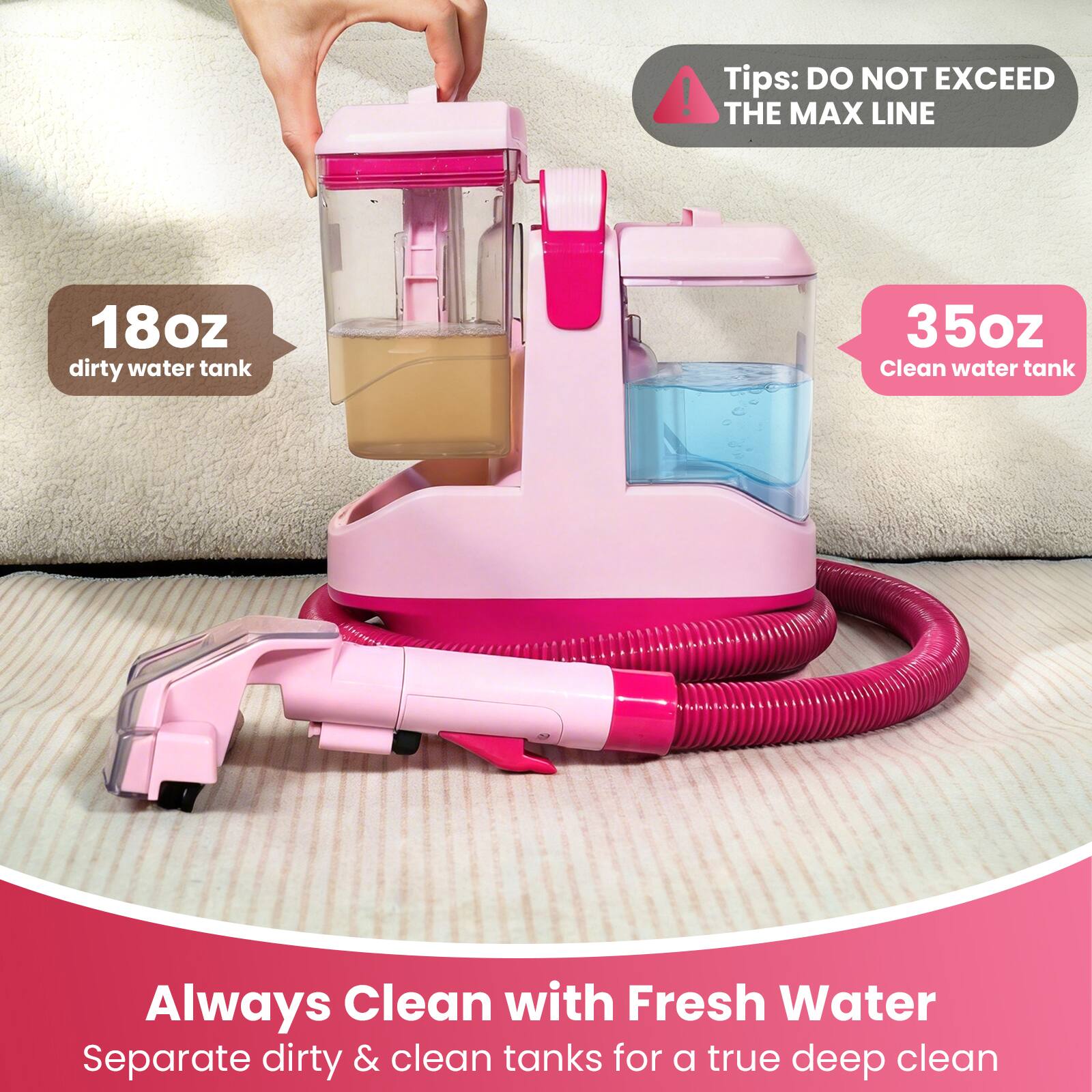 - 18oz dirty water tank
- 35oz Clean water tank
- Tips: DO NOT EXCEED THE MAX LINE
- Always Clean with Fresh Water
- Separate dirty & clean tanks for a true deep clean