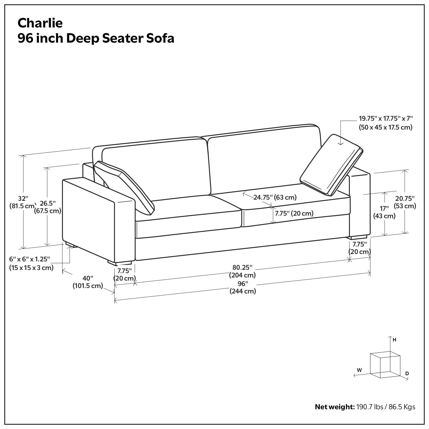 Charlie  
96 inch Deep Seater Sofa  

Dimensions:  
- Overall Length: 96" (244 cm)  
- Overall Width: 80.25" (204 cm)  
- Overall Height: 32" (81.5 cm)  
- Seat Height: 17" (43 cm)  
- Seat Depth: 26.5" (67.5 cm)  
- Arm Height: 24.75" (63 cm)  
- Arm Width: 7.75" (20 cm)  
- Back Height: 20.75" (53 cm)  
- Cushion Size: 19.75" x 17.75" x 7" (50 x 45 x 17.5 cm)  
- Leg Size: 6" x 6" x 1.25" (15 x 15 x 3 cm)  
- Leg Height: 40" (101.5 cm)  

Net weight: 190.7 lbs / 86.5 Kgs
