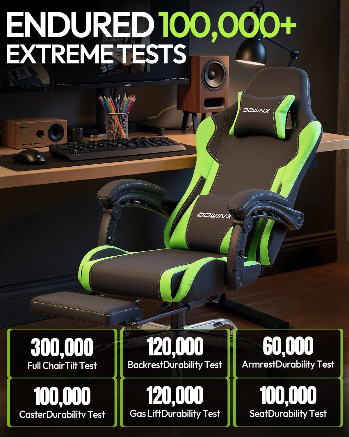 ENDURED 100,000+ EXTREME TESTS

STODIOTH
500

DOWINX
Ganorie
DOWINX

300,000 Full Chair Tilt Test
120,000 Backrest Durability Test
60,000 Armrest Durability Test
100,000 Caster Durability Test
120,000 Gas Lift Durability Test
100,000 Seat Durability Test