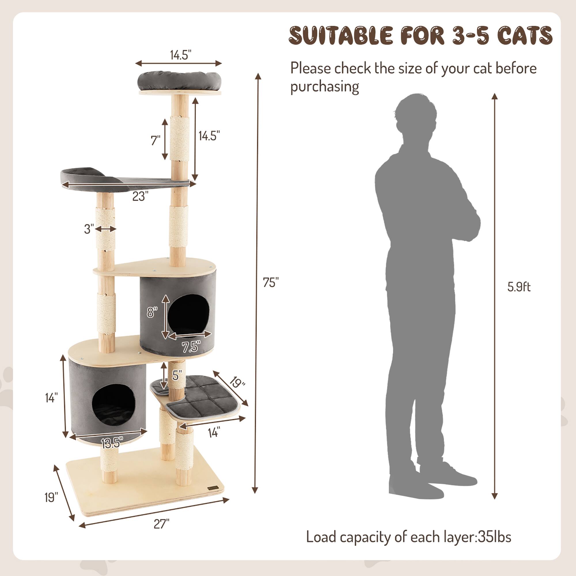 14.5" SUITABLE FOR 3-5 CATS  
Please check the size of your cat before purchasing  

14.5"  
23"  
3"  
7"  
75"  
8"  
75"  
14"  
13.5"  
19"  
27"  

Load capacity of each layer: 35lbs  

SUITABLE FOR 3-5 CATS  
Please check the size of your cat before purchasing  

5.9ft