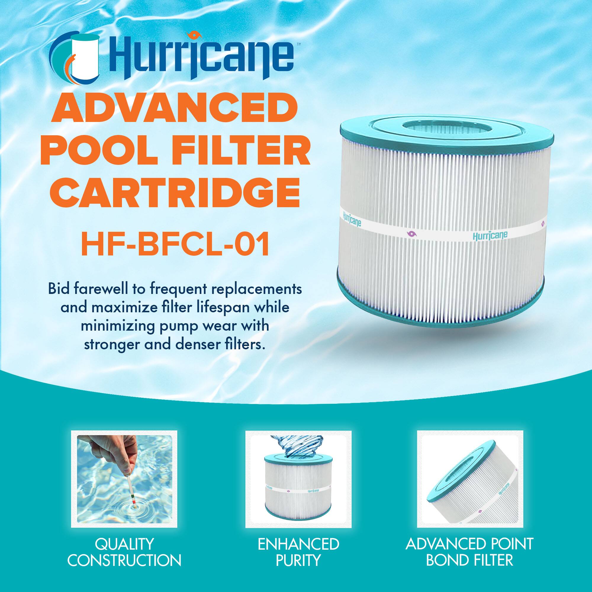 Hurricane  
ADVANCED POOL FILTER CARTRIDGE  
HF-BFCL-01  

Bid farewell to frequent replacements and maximize filter lifespan while minimizing pump wear with stronger and denser filters.  

QUALITY CONSTRUCTION  
ENHANCED PURITY  
ADVANCED POINT BOND FILTER