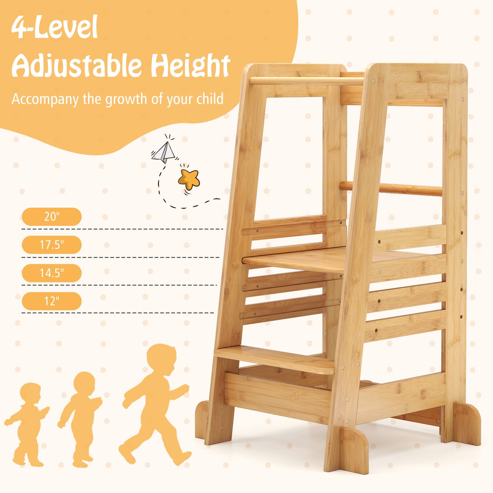 4-Level Adjustable Height  
Accompany the growth of your child  

20"  
17.5"  
14.5"  
12"