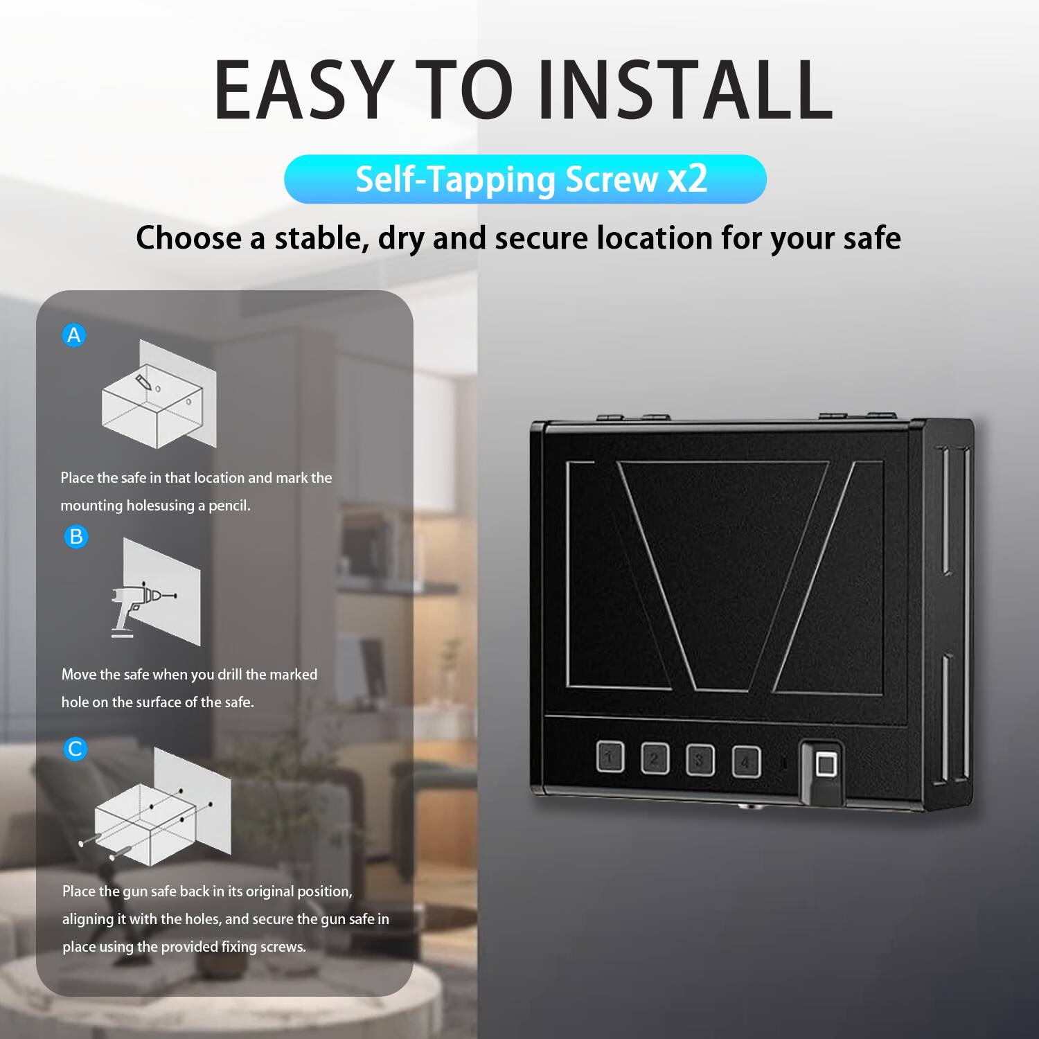 EASY TO INSTALL  
Self-Tapping Screw x2  

Choose a stable, dry and secure location for your safe  

A. Place the safe in that location and mark the mounting holes using a pencil.  

B. Move the safe when you drill the marked hole on the surface of the safe.  

C. Place the gun safe back in its original position, aligning it with the holes, and secure the gun safe in place using the provided fixing screws.