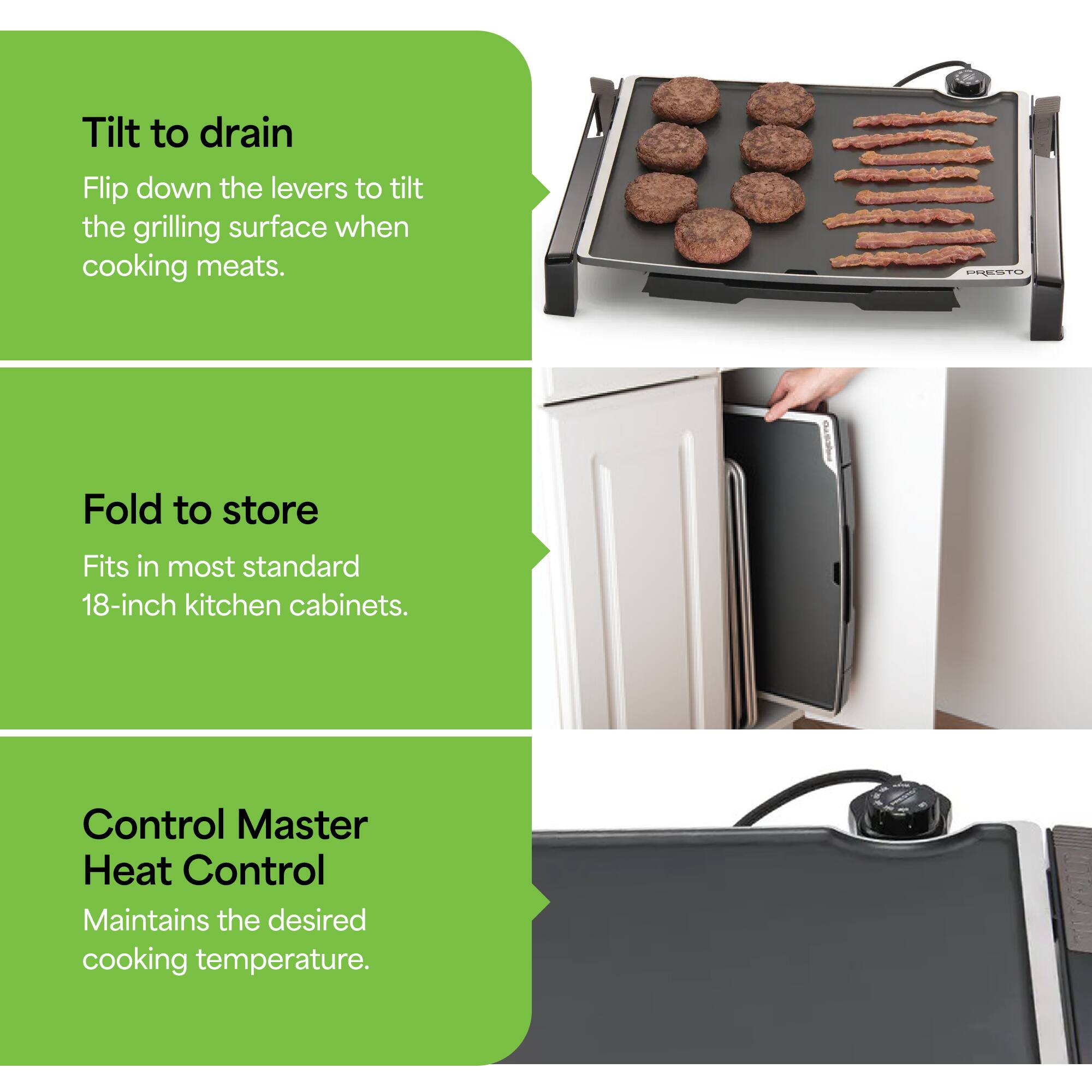 Tilt to drain  
Flip down the levers to tilt the grilling surface when cooking meats.  

Fold to store  
Fits in most standard 18-inch kitchen cabinets.  

Control Master Heat Control  
Maintains the desired cooking temperature.