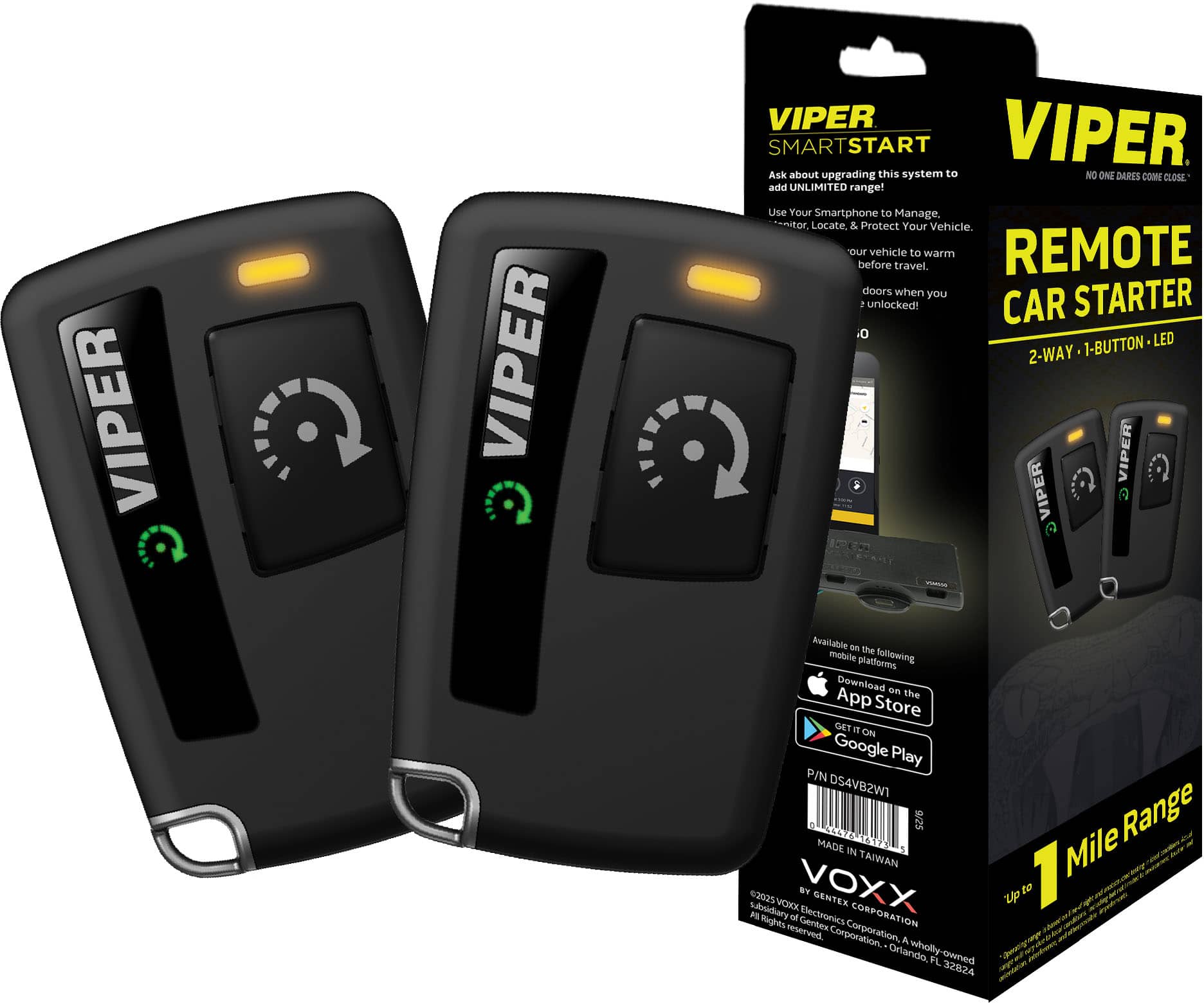 VIPER SMARTSTART
Ask about upgrading this system to add UNLIMITED range!
Use Your Smartphone to Manage, Locate & Protect Your Vehicle.
Warm your vehicle before travel. Unlock doors when you unlock!
VIPER REMOTE CAR STARTER
2-WAY • 1-BUTTON • LED
Available on the following mobile platforms:
Download on the App Store
GET IT ON Google Play
P/N DS4VB2W1
MADE IN TAIWAN
VOXX SYNERGY ELECTRONICS CORPORATION
A wholly-owned subsidiary of Gentex Corporation
©2025 VOXX SYNERGY ELECTRONICS CORPORATION. All rights reserved.
Orlando, FL 32826
NO ONE DARES COME CLOSE!
1 Mile Range
MADE IN TAIWAN