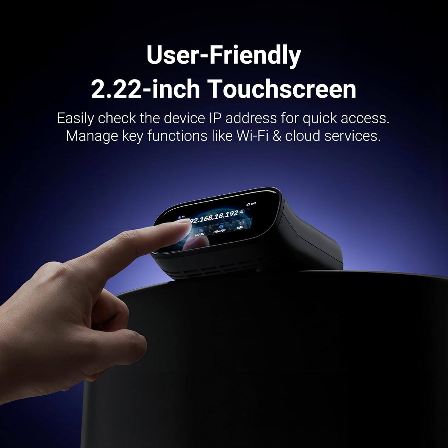 User-Friendly 2.22-inch Touchscreen  
Easily check the device IP address for quick access.  
Manage key functions like Wi-Fi & cloud services.  

G MY 92.168.18.192  
USB HD-OUT HC-SV