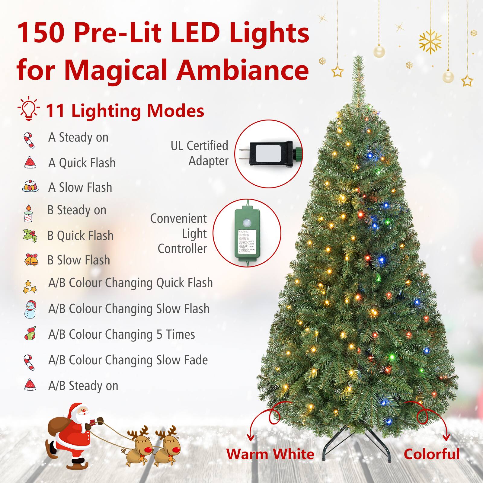 150 Pre-Lit LED Lights for Magical Ambiance

11 Lighting Modes
- A Steady on
- A Quick Flash
- A Slow Flash
- B Steady on
- B Quick Flash
- B Slow Flash
- A/B Colour Changing Quick Flash
- A/B Colour Changing Slow Flash
- A/B Colour Changing 5 Times
- A/B Colour Changing Slow Fade
- A/B Steady on

UL Certified Adapter

Convenient Light Controller

Warm White
Colorful