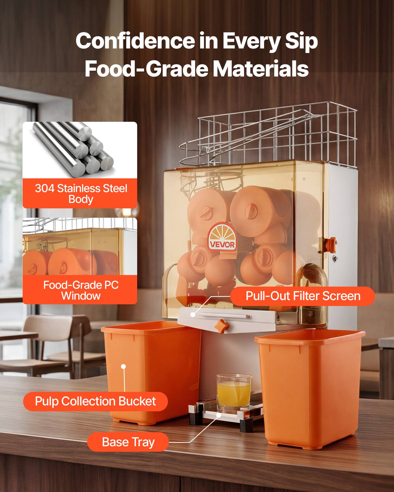 Confidence in Every Sip  
Food-Grade Materials  
304 Stainless Steel Body  
VEVOR Food-Grade PC Window  
Pull-Out Filter Screen  
Pulp Collection Bucket  
Base Tray