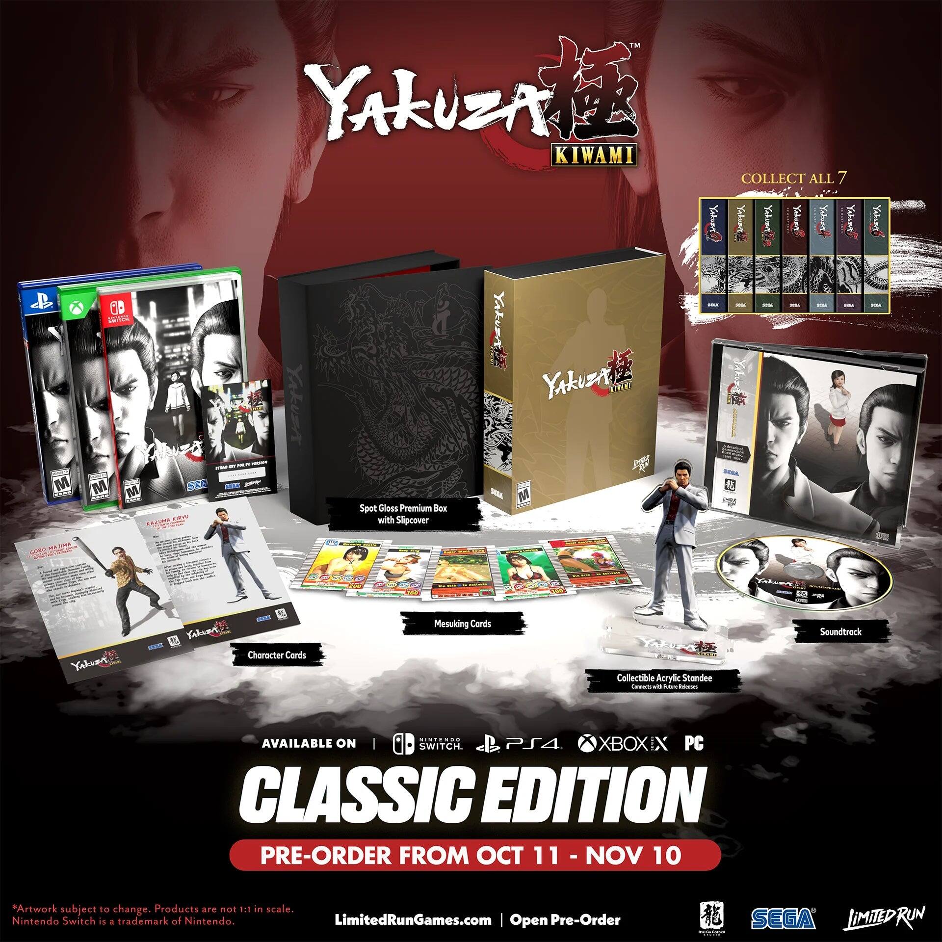 Yakuza Kiwami

Spot Gloss Premium Box with Slipcover

Collect All 7 Character Cards

Mesuking Cards

Collectible Acrylic Standee

Soundtrack

Available on: SWITCH PS4 XBOX ONE PC

Classic Edition

Pre-Order from Oct 11 - Nov 10

*Artwork subject to change. Products are not 1:1 in scale. Nintendo Switch is a trademark of Nintendo.

LimitedRunGames.com | Open Pre-Order

SEGA LIMITED RUN