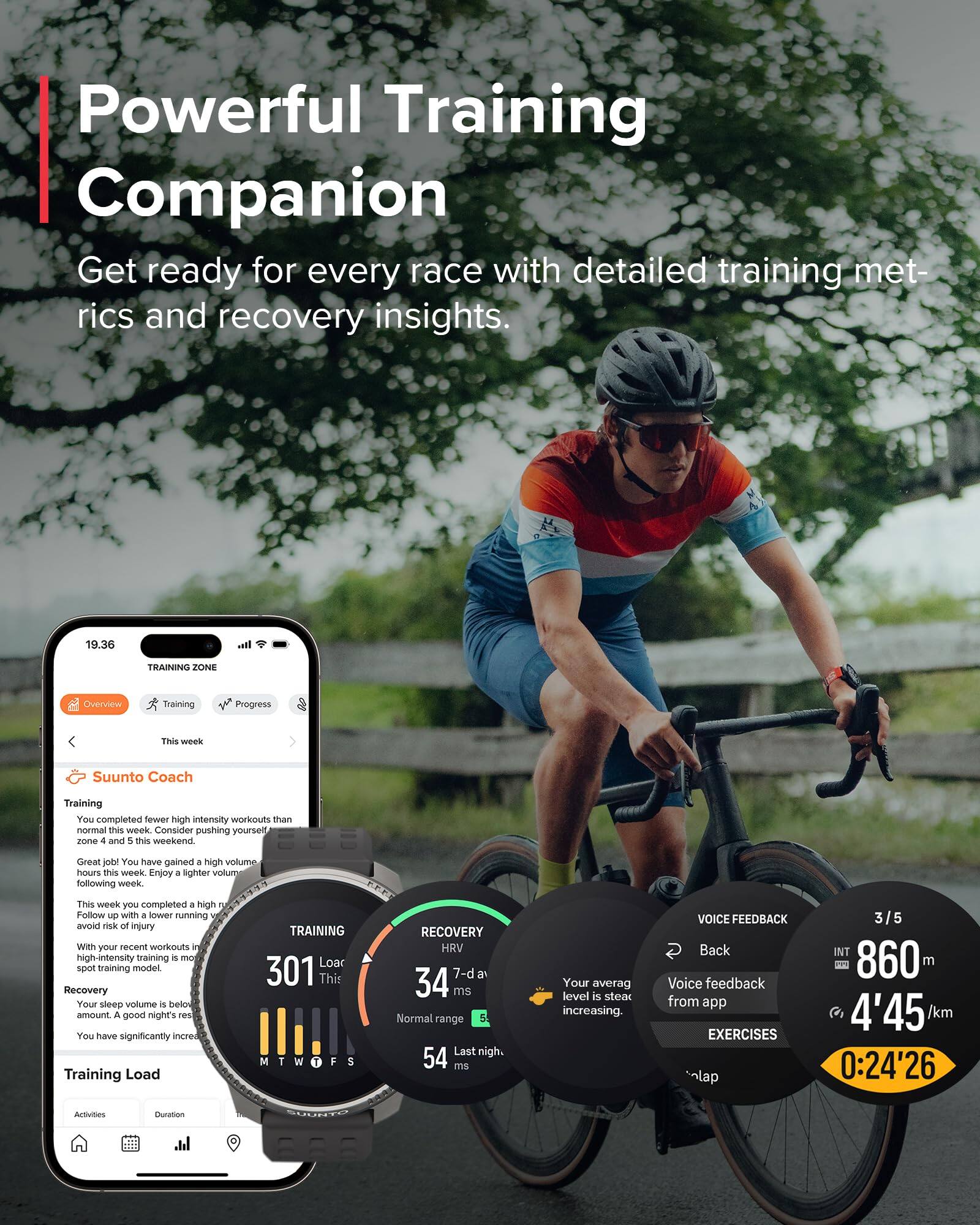 Powerful Training Companion  
Get ready for every race with detailed training metrics and recovery insights.

19.36  
TRAINING ZONE  
Overview Training Progress  
This week  
Suunto Coach  
Training  
You completed fewer high intensity workouts than normal this week. Consider pushing yourself in zones 4 and 5 this weekend. Great job! You have gained + high volume hours this week. Enjoy a lighter volume following week.  
This week you completed + high Follow - with . lower running avoid of injury We your recent workouts high-intensity training a spot training model  
Recovery  
Your sleep volume is below amount. A good night's rest.  
You have significantly increased Training Load  
TRAINING Load 301 This  
RECOVERY HRV 7-d 34 ms  
Normal range 54 ms  
Last night. 54 ms  
Your average level is steady increasing.  
VOICE FEEDBACK  
Back Voice feedback from app  
EXERCISES  
3/5  
INT 860 m  
4'45 /km  
0:24'26  
Activities  
Duration