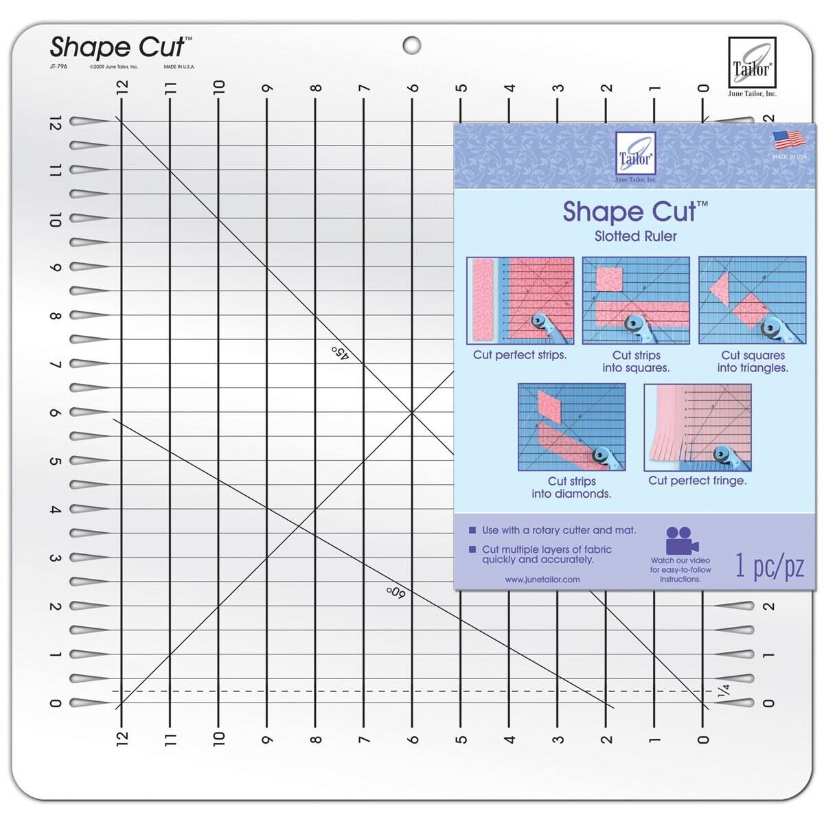 Shape Cut 2.708 - - - - - NVIA 12 11 10 9 8 7 6 5 4 3 2 - O Tailor Jase Eaies Inc 12 2 11 ailor Fooe Tudar 3 3 10 TM Shape Cut Slotted Ruler 6 8 7 45 Cut pertect strips. Cut strips info squares. Cut squares into triangles. 9 5 4 Cut strips into diamonds. Cut perfect fringe. 3 2 .09 Use with a rotary cutter and mat. Cut multiple layers of fabric quickly and accurately. www.junetallor.com Watch video for eosy-to-follow instructions 1 pc/pz 2 1 1 0 1/4 0 12 11 10 9 8 7 6 5 4 3 2 L O