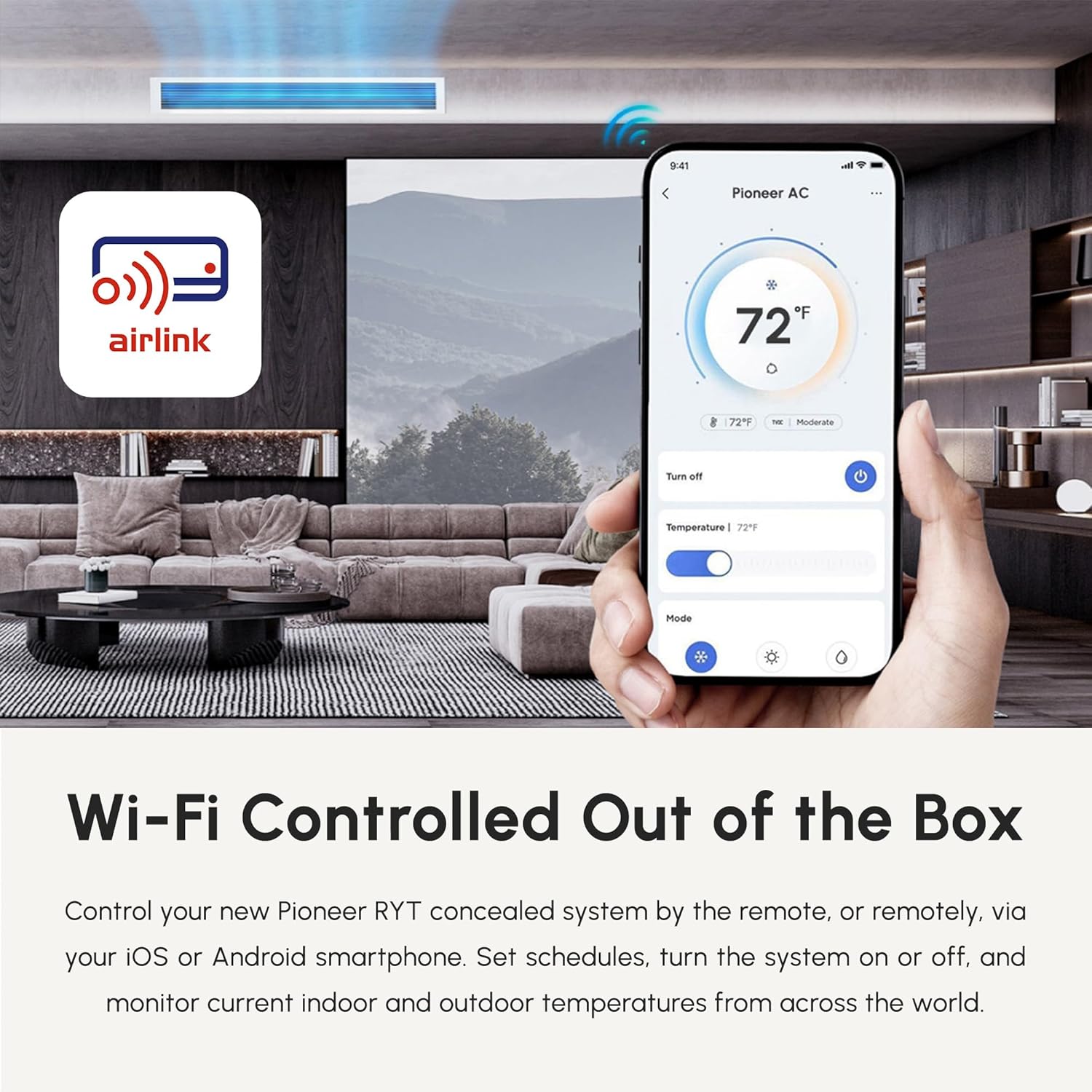 9:41  
1 Pioneer AC airlink F 72 8 7 - modurare Turn off Temperature - 72 Mode Wi-Fi Controlled Out of the Box  

Control your new Pioneer RYT concealed system by the remote, or remotely, via your iOS or Android smartphone. Set schedules, turn the system on or off, and monitor current indoor and outdoor temperatures from across the world.