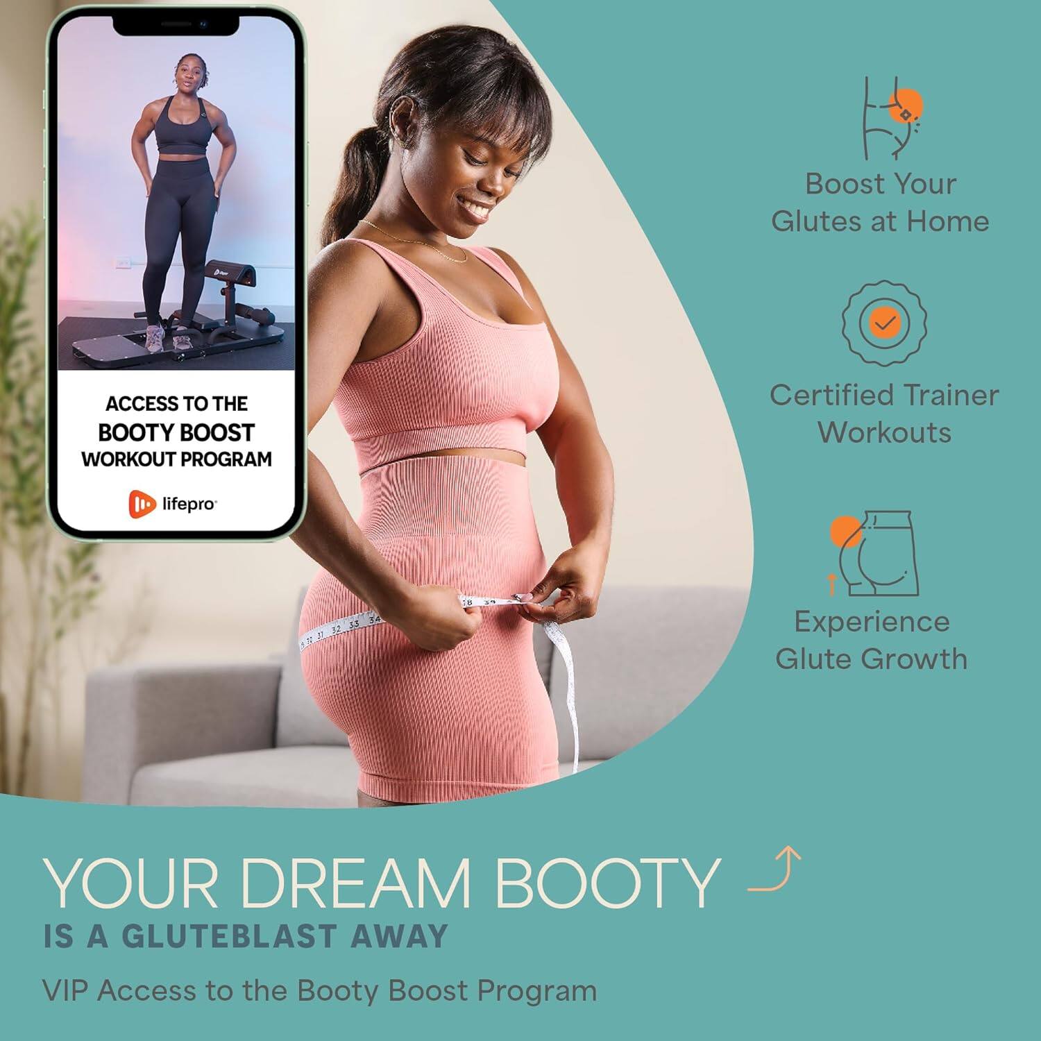 Boost Your Glutes at Home

Certified Trainer Workouts

Experience Glute Growth

ACCESS TO THE BOOTY BOOST WORKOUT PROGRAM

life pro

YOUR DREAM BOOTY IS A GLUTE BLAST AWAY

VIP Access to the Booty Boost Program