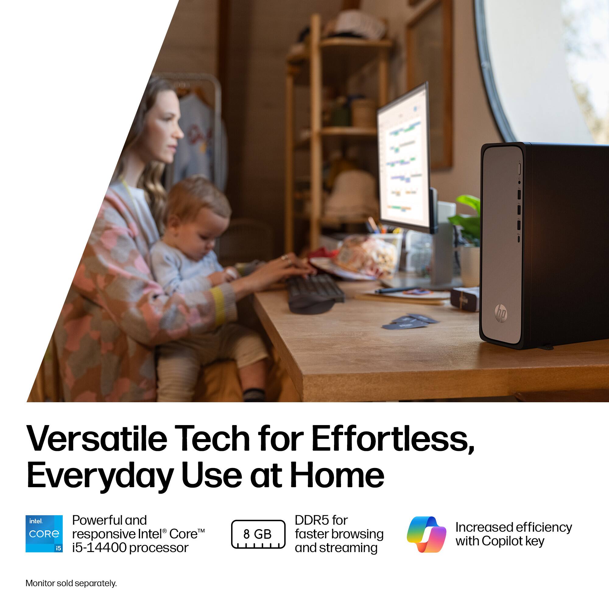 Versatile Tech for Effortless, Everyday Use at Home

- Powerful and responsive Intel® Core™ i5-14400 processor
- 8 GB DDR5 for faster browsing and streaming
- Increased efficiency with Copilot key
- Monitor sold separately.