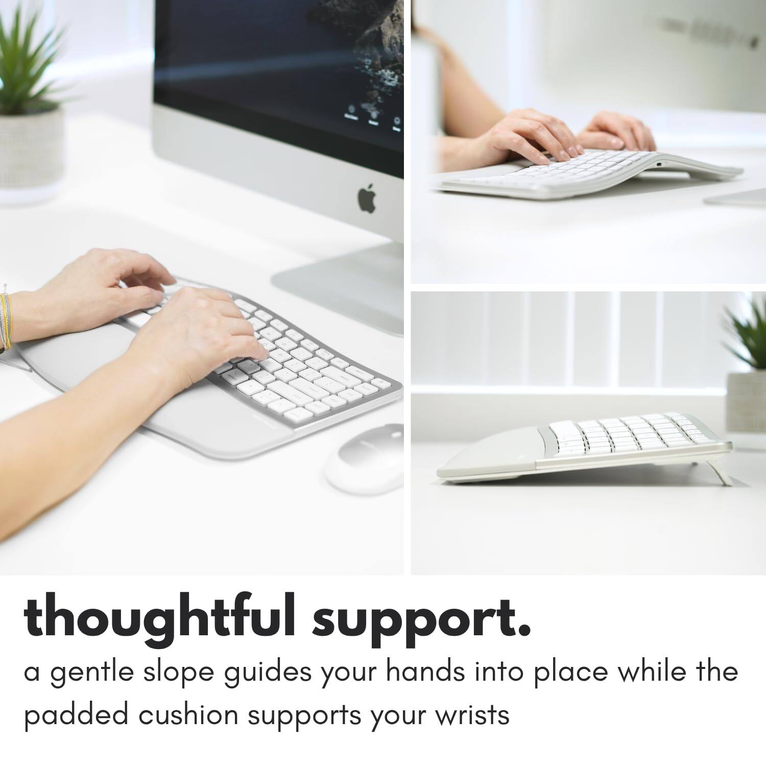 thoughtful support.  
a gentle slope guides your hands into place while the padded cushion supports your wrists